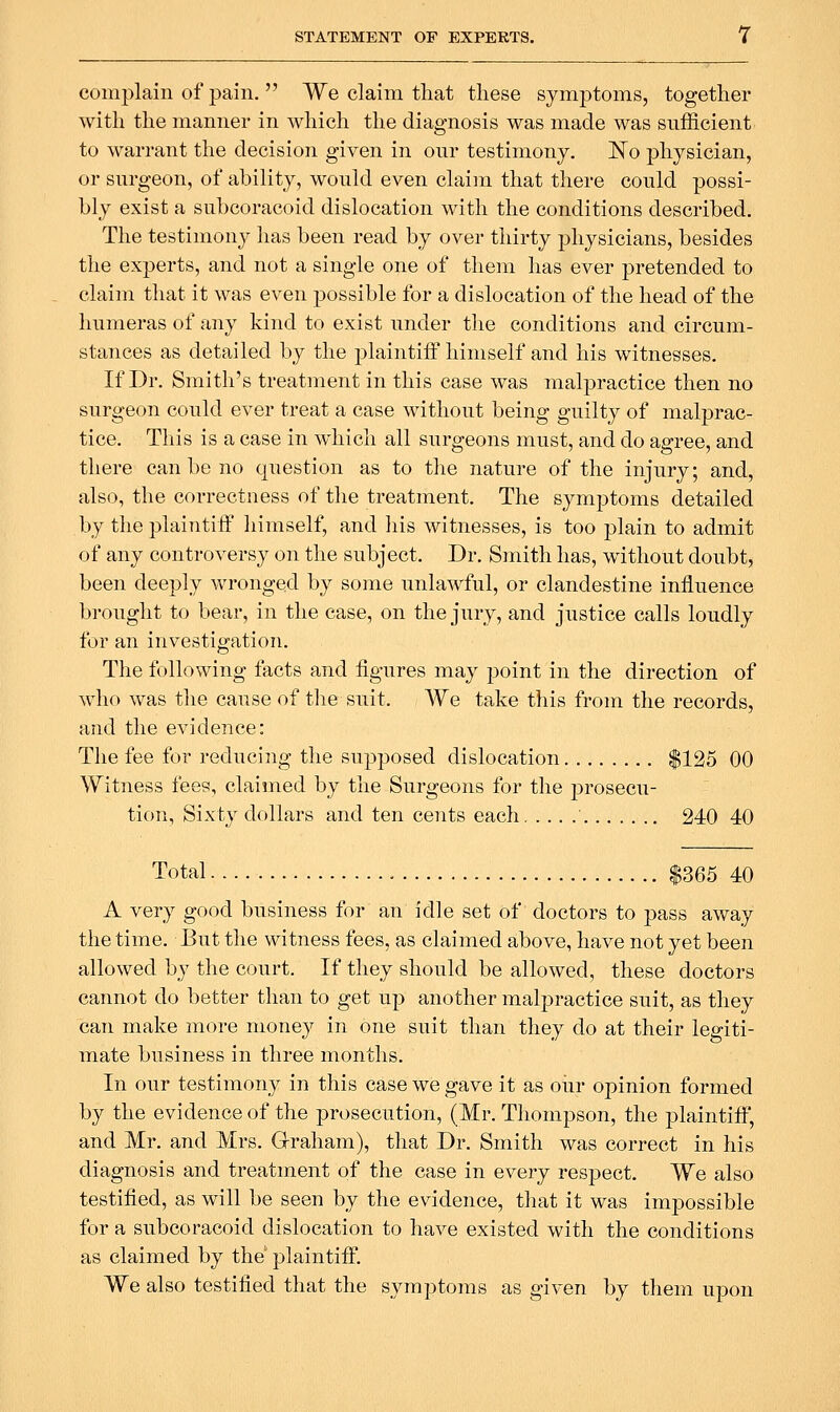 complain of pain,  We claim tliat these symj)toms, together with the manner in which the diagnosis was made was sufficient to warrant the decision given in our testimony. I^o physician, or surgeon, of ability, would even claim that there could possi- bly exist a subcoracoid dislocation with the conditions described. The testimony has been read by over thirty physicians, besides the experts, and not a single one of them has ever pretended to claim that it was even possible for a dislocation of the head of the humeras of any kind to exist under the conditions and circum- stances as detailed by the plaintiff himself and his witnesses. If Dr. Smith's treatment in this case was malpractice then no surgeon could ever treat a case without being guilty of malprac- tice. This is a case in which all surgeons must, and do agree, and there can be no question as to the nature of the injury; and, also, the correctness of the treatment. The symptoms detailed by the plaintiff himself, and his witnesses, is too plain to admit of any controversy on the subject. Dr. Smith has, without doubt, been deeply wronged by some unlawful, or clandestine influence brought to bear, in the case, on the jury, and justice calls loudly for an investigation. The following facts and figures may point in the direction of who was the cause of tlie suit. We take this from the records, and the evidence: The fee for reducing the supposed dislocation $125 00 Witness fees, claimed by the Surgeons for the j^rosecu- tion, Sixty dollars and ten cents each 240 40 Total $365 40 A very good business for an idle set of doctors to pass away the time. But the witness fees, as claimed above, have not yet been allowed by the court. If they should be allowed, these doctors cannot do better than to get up another malpractice suit, as they can make more money in one suit than they do at their legiti- mate business in three months. In our testimony in this case we gave it as our opinion formed by the evidence of the prosecution, (Mr. Thompson, the plaintiff, and Mr. and Mrs. Graham), that Dr. Smith was correct in his diagnosis and treatment of the case in every respect. We also testified, as will be seen by the evidence, that it was impossible for a subcoracoid dislocation to have existed with the conditions as claimed by the plaintiff. We also testified that the symptoms as given by them upon