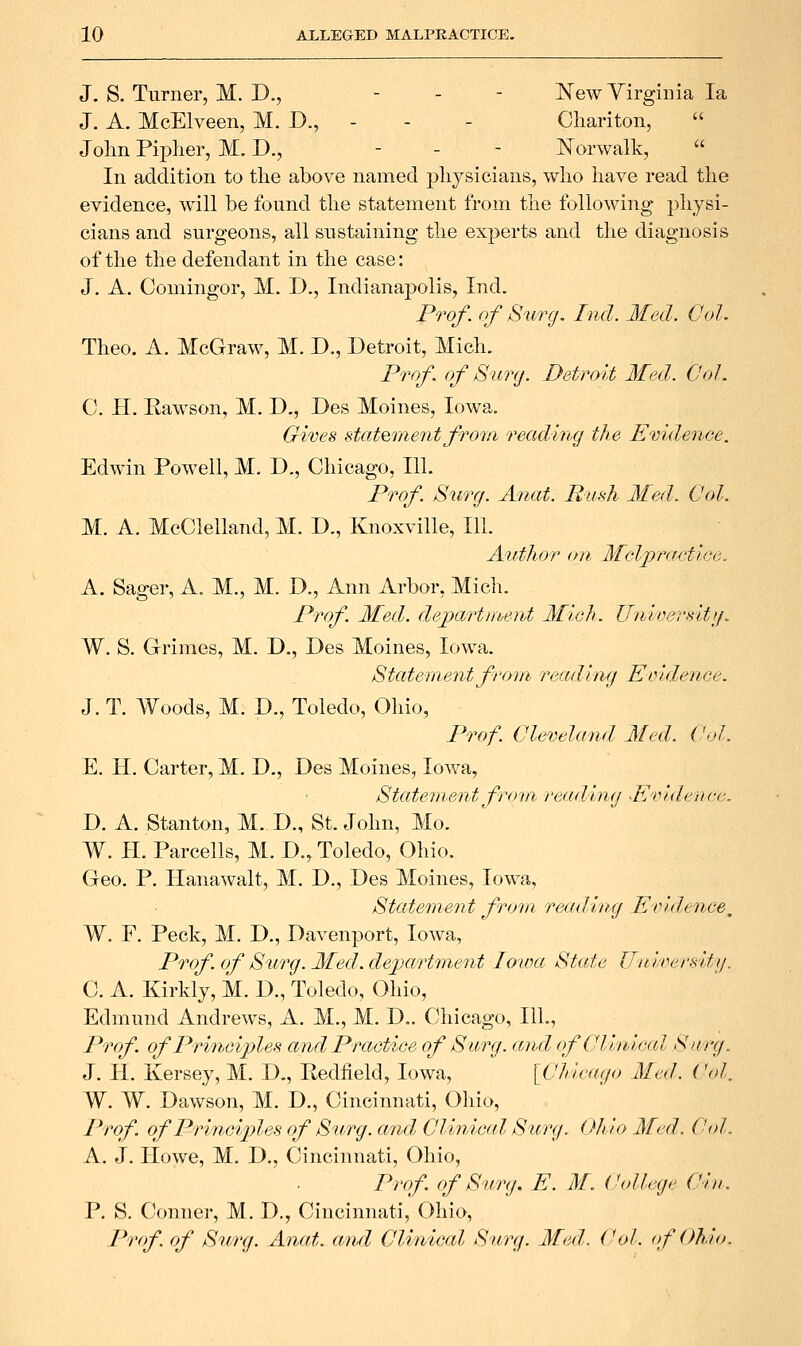 J. S. Turner, M. D., - - - New Yirgiiiia la J. A. McElveen, M. D., - - - Cliariton,  John Pii^Iier, M. T>., - - - l^^orwalk,  In addition to the above named physicians, who have read the evidence, will be found the statement from the following physi- cians and surgeons, all sustaining the experts and the diagnosis of the the defendant in the case: J, A. Comingor, M. D., Indianapolis, Ind. Prof, of S^irg. Ind. Med. Col. Theo. A. McGraw, M. D., Detroit, Mich. Prrrf. of Surg. Detroit Med. CoJ. C. H. Rawson, M. D., Des Moines, Iowa. Gwes statement from reading the Evidence. Edwin Powell, M. D., Chicago, 111. Prof. Surg. Anat. Bu.^h Med. Col. M. A. McClelland, M. D., Knoxville, 111. Author on Mclj^racf'tGe. A. Sager, A. M., M. D., Ann Arbor, Mich. Prof Med. dejyartment Mich. Unwersitfj. W. S. Grimes, M. D., Des Moines, Iowa. Statement from readimi Eiudence. J. T. Woods, M. D., Toledo, Ohio, Prof. Cleveland Med. Col. E. IT. Carter, M. D., Des Moines, Iowa, Statement from, reading Evidence. D. A. Stanton, M. D., St. John, Mo. W. H. Parcells, M. D., Toledo, Ohio. Geo. P. Hanawalt, M. D., Des Moines, Iowa, Statement from reading Eridence, W. F. Peck, M. D., Davenport, Iowa, Prof, of Surg. Med. de-paHment Iowa State Uni'versitij. C. A. Kirldy, M. D., Toledo, Ohio, Edmund Andrews, A. M., M. D.. Chicago, 111., Prof of Principles and Practice of Surg, and ofCliniccd Surg. J. II. Kersey, M. D., Redfield, Iowa, {Chicago Med. Col. W. W. Dawson, M. D., Cincinnati, Ohio, Prof of Princip}les of Surg, ami Clinic(d. Surg. Chio Med. C<d. A. J. Howe, M. D., Cincinnati, Ohio, Prof of Swrg. E. M. College Ciu. P. S. Conner, M. D., Cincinnati, Ohio, Prtf. of Surg. Anat. and Clinical Surg. Med. Col. (f Ohio.