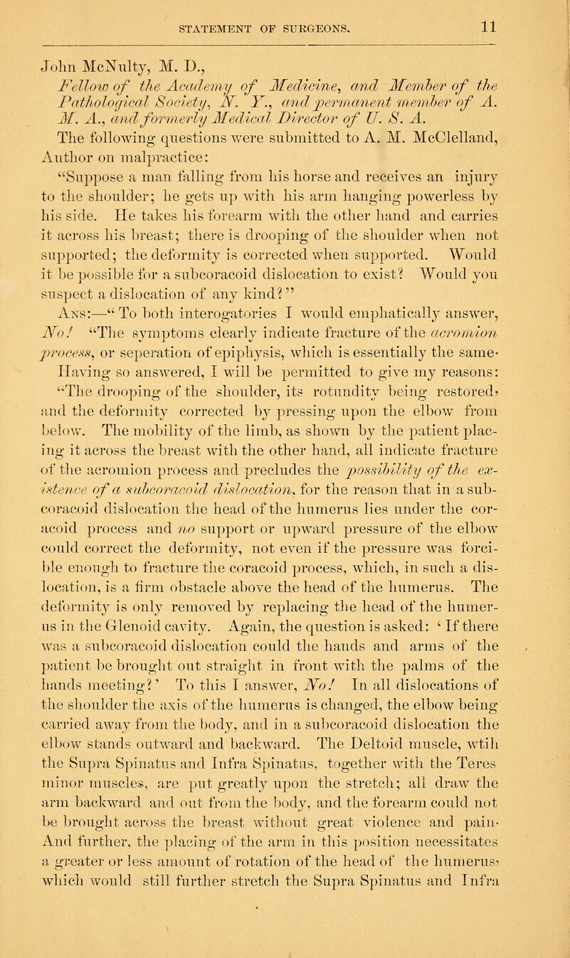 John McNulty, M. D., Fellow of the Academy of Medicine^ and Member of the Pathological Society, N. I^., and jper7nanent onemher of A. M. A., and formerly Medical Director of U. S. A. The following questions were submitted to A. M. McClelland, Anthor on malpractice: Suppose a man falling from his horse and receives an injury to the shoulder; he gets up with his arm hanging powerless by his side. He takes his forearm with the other liand and carries it across his breast; there is drooping of the shoulder when not suppoi'ted; the deformity is corrected when supported. Would it be possible for a subcoracoid dislocation to exist? Would you suLspect a dislocation of any kind?  Ans:—To both interogatories I would emphatically answer, JSfoI Tlie symptoms clearly indicate fracture of the acromion process, or seperation of epiphysis, which is essentially the same- Having so answered, I will be permitted to give my reasons: The drooping of the shoulder, its rotundity being restored? and the deformity corrected by pressing upon the elbow from below. The mobility of the limb, as shown by the patient plac- ing it across the breast with the other hand, all indicate fracture of tlie acromion process and precludes the possihility of the ex- istence of a suicoracoid dislocation, for the reason that in a sub- coracoid dislocation the head of the humerus lies under the cor- acoid process and 77,0 support or upward pressure of the elbow could correct the deformity, not even if the pressure was forci- ble enough to fracture the coracoicl process, which, in such a dis- location, is a firm obstacle above the head of the humerus. The deformity is only removed by replacing the head of the humer- us in the Glenoid cavity. Again, the question is asked: ' If there was a subcoracoid dislocation could the hands and arms of the patient be brought out straight in front with the palms of the hands meeting?' To this I answer, N'o! In all dislocations of the shoulder the axis of the humerus is changed, the elbow being- carried away from the body, and in a subcoracoid dislocation the elbow stands outward and backward. The Deltoid muscle, wtih the Supra Spinatus and Infra Spinatus, together with tlie Teres minor muscles, are put greatly upon the stretcli; all draw the arm backward and out from the 1}ody, and the forearm could not be brought across the breast without great violence and pain- And further, the placing of the arm in this position necessitates a greater or less amount of rotation of the head of the humerus? which would still further stretch the Supra Spinatus and Infra