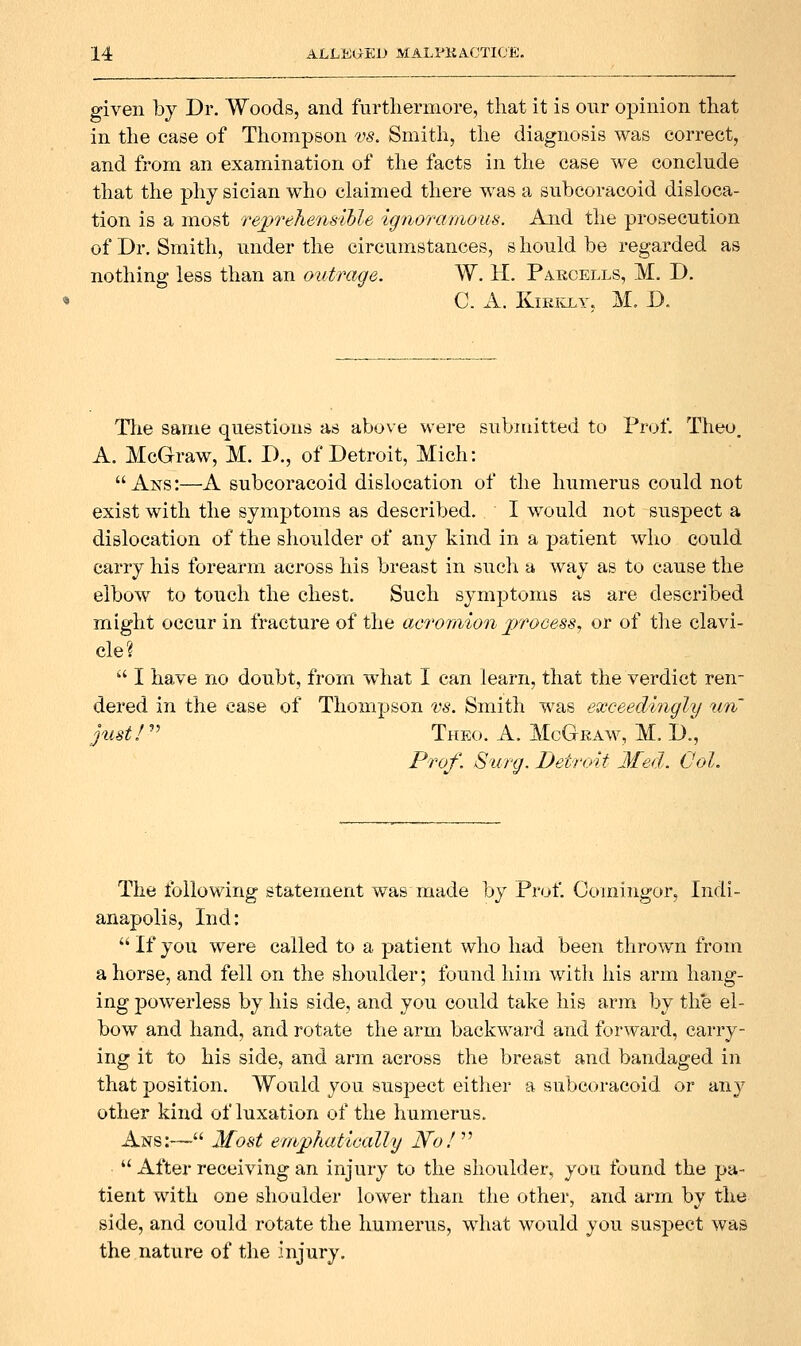 given by Dr. Woods, and furthermore, that it is our opinion that in the case of Thompson vs. Smith, the diagnosis was correct, and from an examination of the facts in the case we conclude that the phy sician who claimed there was a subcoracoid disloca- tion is a most reprehensible ignoramous. And the prosecution of Dr. Smith, under the circumstances, s hould be regarded as nothing less than an outrage. W. H. Parcells, M. D. C. A. KmivLY. M. D. Tlie same questions as above were submitted to Prof. Theo. A. McGraw, M. D., of Detroit, Mich:  Ans:—A subcoracoid dislocation of the humerus could not exist with the symptoms as described. I would not suspect a dislocation of the shoulder of any kind in a patient who could carry his forearm across his breast in such a way as to cause the elbow to touch the chest. Such symptoms as are described might occur in fracture of the acromion processj or of the clavi- cle? •■' I have no doubt, from what I can learn, that the verdict ren- dered in the case of Thompson rs. Smith was exceedingly un just I Theo. a. McGkaw, M. D., Prof. Surg. Detroit Med. Col. The following statement was made by Prof. Comingor, Indi- anapolis, Ind: If you were called to a patient who had been throwTi from ahorse, and fell on the shoulder; found him witli his arm hang- ing powerless by his side, and you could take his arm by the el- bow and hand, and rotate the arm backward and forward, carry- ing it to his side, and arm across the breast and bandaged in that position. Would you suspect either a subcoracoid or any other kind of luxation of the humerus. Ans:—'-'• Most emphatically No! ^''  After receiving an injury to the shoulder, you found the pa- tient with one shoulder lower than the other, and arm by the side, and could rotate the humerus, what would you suspect was the,nature of the injury.