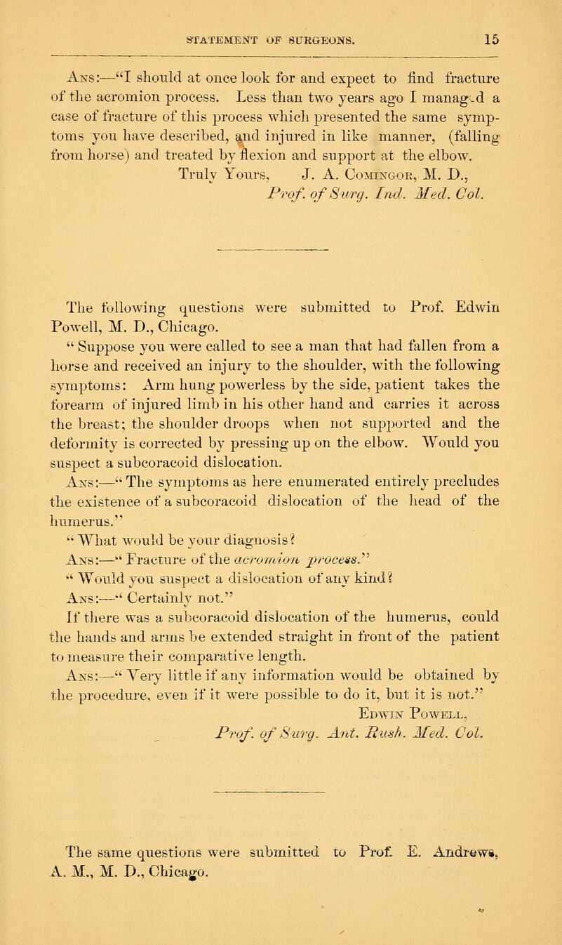 Ans:—I should at once look for and expect to find fracture of tlie acromion process. Less than two years ago I manag--d a case of fracture of this process which presented the same symp- toms you have described, ^id injured in like manner, (falling from horse) and treated by flexion and support at the elbow. Truly Yours. J. A. Comingok, M. J)., Frof. of Surg. Ind. Med. Col The following questions were submitted to Prof. Edwin Powell, M. D., Chicago.  Suppose you were called to see a man that had fallen from a horse and received an injury to the shoulder, with the following symptoms: Arm hung powerless by the side, patient takes the forearm of injured limb in his other hand and carries it across the breast; the shoulder droops when not supported and the deformity is corrected by pressing up on the elbow. Would you suspect a subcoracoid dislocation. Ans:—The symptoms as here enumerated entirely precludes the existence of a subcoracoid dislocation of the head of the humerus.  What would be your diagnosis? Ans:—''Fracture of the acromion process.^'  Would you suspect a dislocation of any kind? Ans:—•' Certainly not. If there was a subcoracoid dislocation of the humerus, could the hands and arms be extended straight in front of the patient to measure their comparative length. Ans:— Yery little if any information would be obtained by the procedure, even if it were possible to do it, but it is not. Edwin Powell, Frof. of Surg. Ant. Rush. Med. CoL The same questions were submitted to Pro£ E. Andi-ewi, A. M., M. D., Chicago.