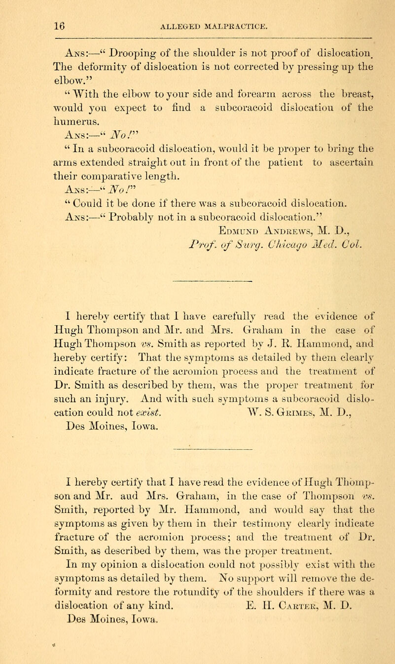 Ans:— Drooping of tlie shoulder is not proof of dislocation. The deformity of dislocation is not corrected by pressing up the elbow.  With the elbow to your side and forearm across the breast, would you expect to find a subcoracoid dislocation of the humerus, Ans:— Nor  In a subcoracoid dislocation, would it be proper to bring the arms extended straiglit out in front of the patient to ascertain their comparative length, Aks:—-Ao.^  Could it be done if there was a subcoracoid dislocation, Ans:— Probably not in a subcoracoid dislocation, Edmund Andrews, M. D., Prof, of Surg. Chicago Med. Col. I hereby certify that I have carefully read the evidence of Hugh Thompson and Mr. and Mrs, Graham in the case of Hugh Thompson vs. Smith as reported by J. R, Hammond, and hereby certify: That the sym|)toms as detailed by them clearly indicate fracture of the acromion process and the treatment of Dr. Smith as described by them, was the proper treatment for such an injury. And with such symptoms a subcoracoid dislo- cation could not exist. W. S. Grimes, M. D., Des Moines, Iowa, I hereby certify that I have read the evidence of Hugh Thomp- son and Mr. and Mrs. Graham, in the case of Thompson vs. Smith, reported by Mr. Hammond, and would say that the symptoms as given by them in their testimony clearly indicate fracture of the acromion process; and the treatment of Dr. Smith, as described by them, was the proper treatment. In my opinion a dislocation could not possibly exist with the symptoms as detailed by them. No support will remove the de- formity and restore the rotundity of the shoulders if there was a dislocation of any kind. E. H. Caktek, M. D. Des Moines, Iowa.