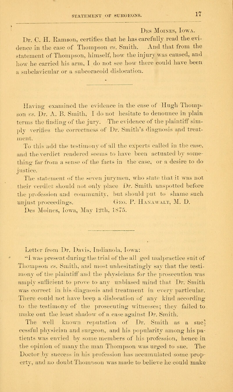 Des jVIoines, Iowa. Dr. C. H. Kamson, certifies that he has carefully read the evi- dence in the case of Thompson m. Smith. And that from the statement of Thompson, himself, how the injury was caused, and how he carried his arm, I do not see how there could have been a subclavicular or a subcoracoid dislocation. Having examined the evidence in the case of Hugh Thomp- son 'VS. Dr. A. B. Smith, I do not hesitate to denounce in plain terms the finding of the jury. The evidence of the plaintiff sim- ply verifies the correctness of Dr. Smith's diagnosis and treat- ment. Tv this add the testimony of all the experts called in the case, and the verdict rendered seems to have been actuated by some- thing far from a sense of the facts in the case, or a desire to do justice. The statemejit <»f the seven jurymeu, who state that it was not their vei'dict should n(»t only place Dr. Smith unspotted before the profession and community, but should put to shame such unjust proceedings. Ge(.». P. Hanawalt, M. D. Des Moines, Iowa, May 12th, 1875. Letter from Dr. Davis. ludiajuda, Iowa: I was present during tlie trial of the all ged malpractice suit of Thomps<jn f-y. Smith, and most unhesitatingly say that the testi- mony of tiie plaintiff and the physicians for the prosecution was amply sufiicient to prove to any unbiased mind that Dr. Smith vva» correct in his diagnosis and treatment in every particular. There could not have been a dislocation of any kind according to the testimony of the prosecuting witnesses; they failed to. make out the least shadow of a case agrainst Dr. Smith, The well known reputation of Dr. Smith as a sue] cessful physician and surgeon, and his popularity among his pa- tients was envied by some members of his profession, hence in the opinion of many the man Thompson was urged to sue. The Doctor b_y suecesw in liis ju'ofession has accumulated some prop- erty, and no doubt Thomoson was made to believe he could make