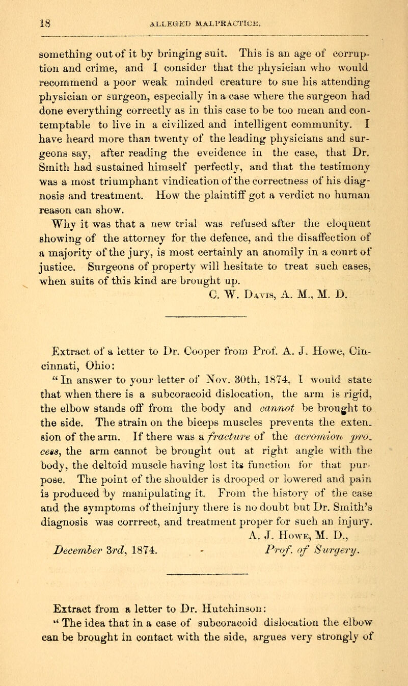 something out of it by bringing suit. This is an age of corrup- tion and crime, and I consider that the physician who would recommend a poor weak minded creature to sue his attending physician or surgeon, especially in a case where the surgeon had done everything correctly as in this case to be too mean and con- temptable to live in a civilized and intelligent community. I have heard more than twenty of the leading physicians and sur- geons say, after reading the eveidence in the case, that Dr. Smith had sustained himself perfectly, and that the testimony was a most triumphant vindication of the correctness of his diag- nosis and treatment. How the plaintiff got a verdict no human reason can show. Why it was that a new trial was refused after the eloquent showing of the attorney for the defence, and the disaifection of a majority of the jury, is most certainly an anomily in a court of justice. Surgeons of property will hesitate to treat such cases, when suits of this kind are brought up. C. W. Davis, A. M., M. D. Extract of a letter to Dr. Cooper from Prof. A. J. Howe, Cin- cinnati, Ohio:  In answer to your letter of iSTov. 30th, 1874, I would state that when there is a subcoracoid dislocation, the arm is rigid, the elbow stands off from the body and cannot be brought to the side. The strain on the biceps muscles prevents the exten. sion of the arm. If there was a fracture of the acrotmon pro. cess, the arm cannot be brought out at right angle with the body, the deltoid muscle having lost its function for that pur- pose. The point of the shoulder is drooped or lowered and pain is produced by manipulating it. From the history of the case and the symptoms oftheinjury there is no doubt but Dr. Smith's diagnosis was corrrect, and treatment pro23er for such an injury. A. J. Howe, M. D., December Zrd, 1874. . - Prof, of Surgery. Extract from a letter to Dr. Hutchinson: '* The idea that in a case of subcoracoid dislocation the elbow can be brought in contact with the side, argues very strongly of