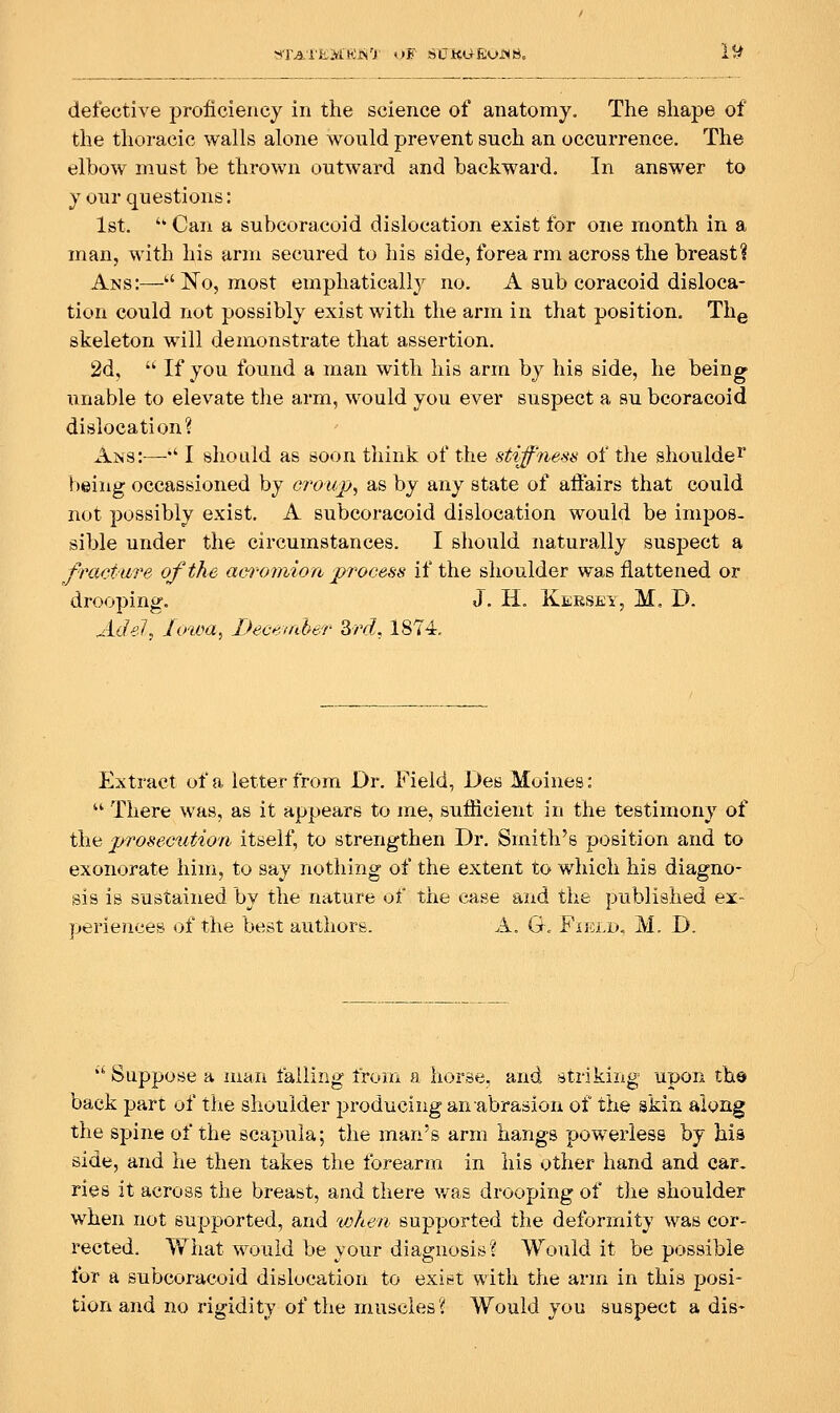 NTA'i'EM'El>i'r i>F SUKU-EOJN8. l^ defective proficiency in the science of anatomy. The shape of the thoracic walls alone would prevent such an occurrence. The elbow must be thrown outward and backward. In answer to your questions: 1st.  Can a subcoracoid dislocation exist for one month in a man, with his arm secured to his side, forearm across the breast? Ans:—N^o, most emphatically no. A sub coracoid disloca- tion could not possibly exist with the arm in that position. Thg skeleton will demonstrate that assertion. 2d, ■ If you found a man with his arm by his side, he being unable to elevate the arm, would you ever suspect a au bcoracoid dislocation? Ans:—*' I should as soon think of the stiff'riess of the shoulde^ being occassioned by croujp^ as by any state of affairs that could not possibly exist. A subcoracoid dislocation would be impos- sible under the circumstances. I should naturally suspect a fracture of the am-omion process if the shoulder was flattened or drooping, J. H. Kersey, M, D. Ad eh Unoa, Becsmher Zrd, 1874. Extract of a letter from Dr. Field, Des Moines:  There was, as it appears to me, sufficient in the testimony of the prosecution itself, to strengthen Dr. Smith's position and to exonorate him, to say nothing of the extent to which his diagno- sis is sustained by the nature of the case and the published ex- perieuceB of the best authors. A. G. Fiicld, M. D. '•■ Suppose a man failing from a horse, and striking upon the back part of the shoulder producing an abrasion of the skin along the spine of the scapula; the man's arm hangs powerless by his side, and he then takes the forearm in his other hand and car. ries it across the breast, and there v/as drooping of the shoulder when not supported, and vjhen supported the deformity was cor- rected. TV'hat would be your diagnosis? Would it be possible for a subcoracoid dislocation to exist with the arm in this posi- tion and no rigidity of the muscles? Would you suspect a dis-