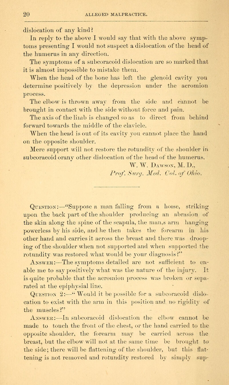 dislocation of any kind? In reply to the above I would say tliat with the above symp- toms presenting I would not suspect a dislocation of the head of the humerus in any direction. The symptoms of a subcoracoid dislocation are so marked that it is almost impossible to mistake them. When the head of the bone has left the glenoid cavity you determine positively by the depression under the acromion process. The elbow is thrown away from the side and cannot be brought in contact with the side witliout force and pain. The axis of the limb is changed so as to direct from behind forward towards the middle of the clavicle. When the head is out of its cavity you cannot place the hand on the opposite shoulder. Mere support will not restore the rotundity of the shouhler in subcoracoid orany other dislocation of the head of the humerus. W.W. Dawson, M. D., Prof. Sury. Xed. Col. of Ohio. Question :—Suppose a man falling from a hoise, striking upon the back part of the shoulder producing an abrasion of the skin along the spine of the scapula, tJie man,s arm hanging powerless by his side, and he then takes the forearm in his other hand and carries it across the breast and there was droop- ing of the shoulder when not supported and when supported the rotundity was restored what would be your diagnosis? Answee:—The symptoms detailed are not sufficient to en- able me to say positively what was the nature of the injury. It is quite probable that the acromion process was bnjken or sepa- rated at the epiphysial line. Question 2:—' Would it be possible for a subcoracoid dislo- cation to exist with the arm in this position and no rigidity of the muscles? Answee:—In subcoracoid dislocation the elbow cannot be made to touch the front of the chest, or the hand carried to the opposite shoulder, the foreai-m may be carried across the breast, but the elbow will not at the same time be brought to the side; there will] )e ilatteiiiny: of the slioulder, but this flat- tening is not removed and I'otuTidity restored by simply sup-