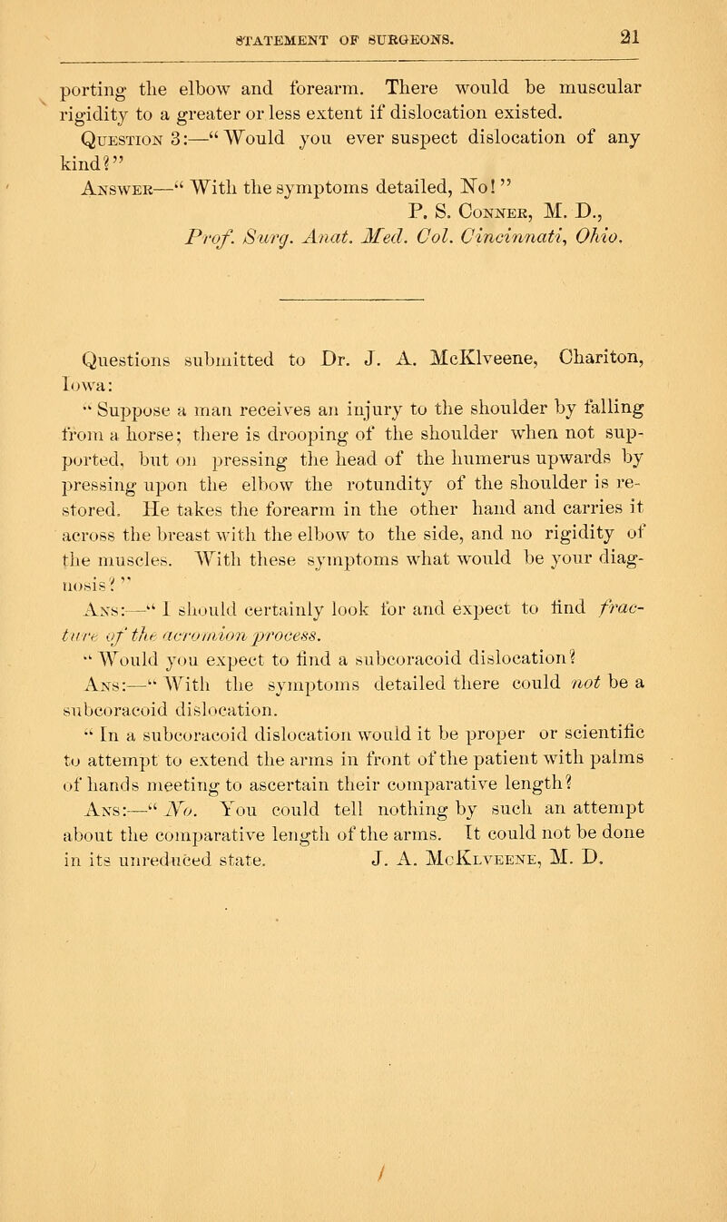 porting tlie elbow and forearm. There would be muscular rigidity to a greater or less extent if dislocation existed. Questions:—Would you ever suspect dislocation of any kind? Answer— Witli the symptoms detailed, No!  P. S. Conner, M. D., Prof. Surg. Anat, Med. Col. Cincinnati., Ohio, Questions submitted to Dr. J. A. McKlveene, Chariton, Iowa: •' Suppose a man receives an injury to the shoulder by falling from a horse; there is drooping of the shoulder when not sup- ported, but on pressing the head of the humerus upwards by pressing upon the elbow the rotundity of the shoulder is re- stored. He takes the forearm in the other hand and carries it across the breast with the elbow to the side, and no rigidity of the muscles. With these symptoms what w^ould be your diag- nosis'!' '' Ans:— 1 should certainly look for and expect to tlnd frao- turt of tlu< aeroi/iionprocess. Would you expect to find a subcoracoid dislocation? Ans:—'' With the symptoms detailed there could not be a subcoracoid dislocation.  In a subcoracoid dislocation would it be proper or scientific to attempt to extend the arms in front of the patient with palms of hands meeting to ascertain their comparative length? Ans:—'^ JS'o. You could tell nothing by such an attempt about the comparative length of the arms. It could not be done in its unreduced state. J. A. McKlveene, M. D.
