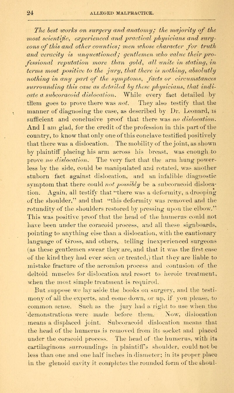 The lest worTis on surgery and anatomy; the inajority of the 'most scientific^ experienced and practical physicians and surg- eons of this and other counties; men whose character for truth and veracity is unquestioned; gentlemen %cho value their pro- fessional reputation more than gold, all unite in stating, in terms most positive to the jury, tha,t there is nothing, absolutly nothing in any part of the symptoms, facts or circumstances surrounding this case as detailed hy these physicians, that indi- cate a sttbcoracoid d/islocaiion. While every fact detailed by tltem goes to prove there was not. They also testify that the manner of diagnosing the case, as described by Dr. Leonard, is sufficient and conclusive proof that there wsls no clislocation. And I am glad, for the credit of the profession in this part of the country, to know that only one of this conclave testified positively that there was a dislocation. The mobility of the joint, as shown by plaintifi' placing his arm across his breast, w^as enough to prove no dislocation. The very fact that the arm liang power- less by the side, could be manipulated and rotated, was another Btuborn fact against dislocation, and an iufalible diagnostic symptom that there could netpo-ssibly be a SLilxioracoid disloca- tion. Again, all testify that 'there was a deformity, a drooping of the shoulder, and that this deformity was removed and the rotundity of the shoulders restored by pressing upon tiie elbow.'' This was positive proof that the head of tlie hunieruy could not liave been under the coracoid process, and all these signboards, pointing to anything else than a di8locatii)n, with the cautionary language of Gross, and others, telling inexperienced surgeons (as these gentlemen swear they are, and that it was the lirst case of the kind they had ever seen or treated,) that they are liable to mistake fracture of the acromion process and contusion of the deltoid muscles for dislocation and resort to heroic treatment, when the most simple treatment is required. But suppose we lay aside the books on surgery, and the testi- mony of ail the experts, and comedown, or up, if you please, to common sense. Sucii as the jury had a right to use wlien the demonstrations were made before them. Now, dislocation means a displaced joint. Subcoracoid dislocation means that the head of the humerus is removed from its socket ji,nd placed under the coracoid process. The liead of tlie humerus, with its cartilaginous surroundings in plaintilfs shoulder, could not be less than one and one half inches in diameter; in its [)ruper place in the glenoid cavity it comlpletes the rounded forui of the shoul-