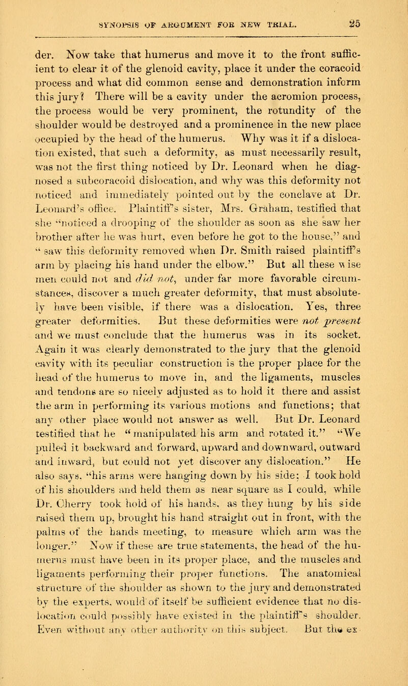 der. Now take that humerus and move it to the front suffic- ient to clear it of the glenoid cavity, place it under the coracoid process and what did common sense and demonstration inform this jury? There will be a cavity under the acromion process, the process would be very prominent, the rotundity of the shoulder would be destroyed and a prominence in the new place occupied by the head of the humerus. Why was it if a disloca- tion existed, that such a deformity, as must necessarily result, was not the first tiling- noticed by Dr. Leonard when he diag- nosed a subcoracoid dislocation, and why was this deformity not noticed and immediately pointed out by the conclave at Dr. Leonard's office. Plaintiff's sister, Mrs. Graham, testified that she noticed a drooping of the shoulder as soon as she saw her brother after he was hurt, even before he got to the house, and  saw this deformity removed when Dr. Smith raised plaintiffs arm by placing his hand under the elbow, But all these ^ ise men could not and did not, under far more favorable circum- stancen, discov^er a much greater deformity, that must absolute- ly b.ave beeii visible, if there was a dislocation. Yes, three greater deformities. But these deformities were not present and we must conclude that the humerus was in its socket. Again it was clearly demonstrated to the jury that the glenoid cavity with its peculiar construction is the proper place for the head uf the humerus to move in, and the ligaments, muscles and tendons are so nicely adjusted as to hold it there and assist the arm in performing its various motions and functions; that any other place would not answer as well. But Dr. Leonard testified that he  manipulated his arm and rotated it. We pulled it backward and forward, upward and downward, outward and inward, but could not yet discover any dislocation. He also says, his arms were hanging down by his side: I took hold of liis shoulders and held tliem as near square as I could, while Dr, Olierry took hold of his hands, as they hung by his side raised them up, brought his hand straight out in front, with the palms of the hands meeting, to measure which arm was the longer. Now if tiiese are true statements, the head of the hu- merus inust have been in its proper place, and the muscles and ligaments performing their proper functions. The anatomical structure of the shoulder as shown to the jury and demonstrated by the experts, would of itself be sufficient evidence that no dis- l<K:ati<iri could possibly have existed in the plaintiff's shoulder. Even without anv other autborir.v on this subiect. But tina ex