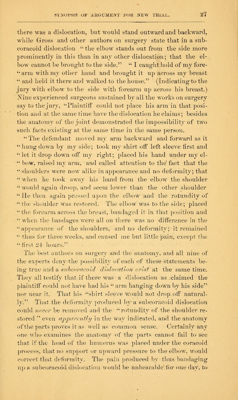 there was a dislocation, but would stand outward and backward, wliile Gross and other authors on surgery state that in a sub- coracoid dislocation  the elbow stands out from the side more jjrominently in this than in any other dislocation; that the el- bow cannot be brought to the side.  I caught hold of my fore- '' arm with my otlier liand and brought it up across my breast • and held it there and walked to the house: ' (Indicating to the jury with elbow to the side with forearm up across his breast.) Nine experienced surgeons sustained by all-the works on surgery say to the jury, ''Plaintiff could not place his arm in that posi- tion and at the same time have the dislocation he claims; besides the anatomy of the joint demonstrated, the impossibility of two such facts existing at tlie same time in the same person..  Tlie defendant moved my arm backward and forward as it ''Imngdown by my side; took my shirt off left sleeve first and let it drop down off my right; placed his hand under my el- ■ bow, raised my arm, • and called attention to the fact that the *♦ (Shoulders were now alike in appearance and no deformity; that  wlien he took away his hand from the elbow the shoulder  would again droop, and seem lower than the other slioulder  He then again pressed upon the elbow and the rotundity of the shoulder was restored. Tlie elbow was to the side; placed 'the forearm across.the breast, banda-ged it in that position and  when tlie bandages were all on tliere was no difference in the '' appearance of the shoulders, and no deformity; it remained  thus for three weeks, and caused me but little pain, except the  first 24 hours. Tlie besT. authors on surgery and the anatomy, and all nine of the experts deny-the possibilit}' of each of these-statements be- ing true and a sv-hcoraeold dhlocation exisf at the same time. They all testify that.if there was a dislocation as .-claimed the plaintiff could not have had iiis  arm hanging down by his side nor hear it. That his ''shirt sleeve \yo.uld not drop..ofF natural- ly. That the deformity ];)roduced Ivya subcoracoid dislocation could never be removed and the rotundity of the shoulder re- stored  even apparently in the way indicated, and the anatomy of the parts proves it as well as common sense. Certainly any one wlio examines the anatomy of the parts cannot fail to see that if the head of the humerus was placed under the coracoid process, that no support or upward pressure to the elbow, would correct that deformity. The pain produced by thus bandaging up a subeoracoid disiocatiou w<.iuld be unbeara])le.for one day, to