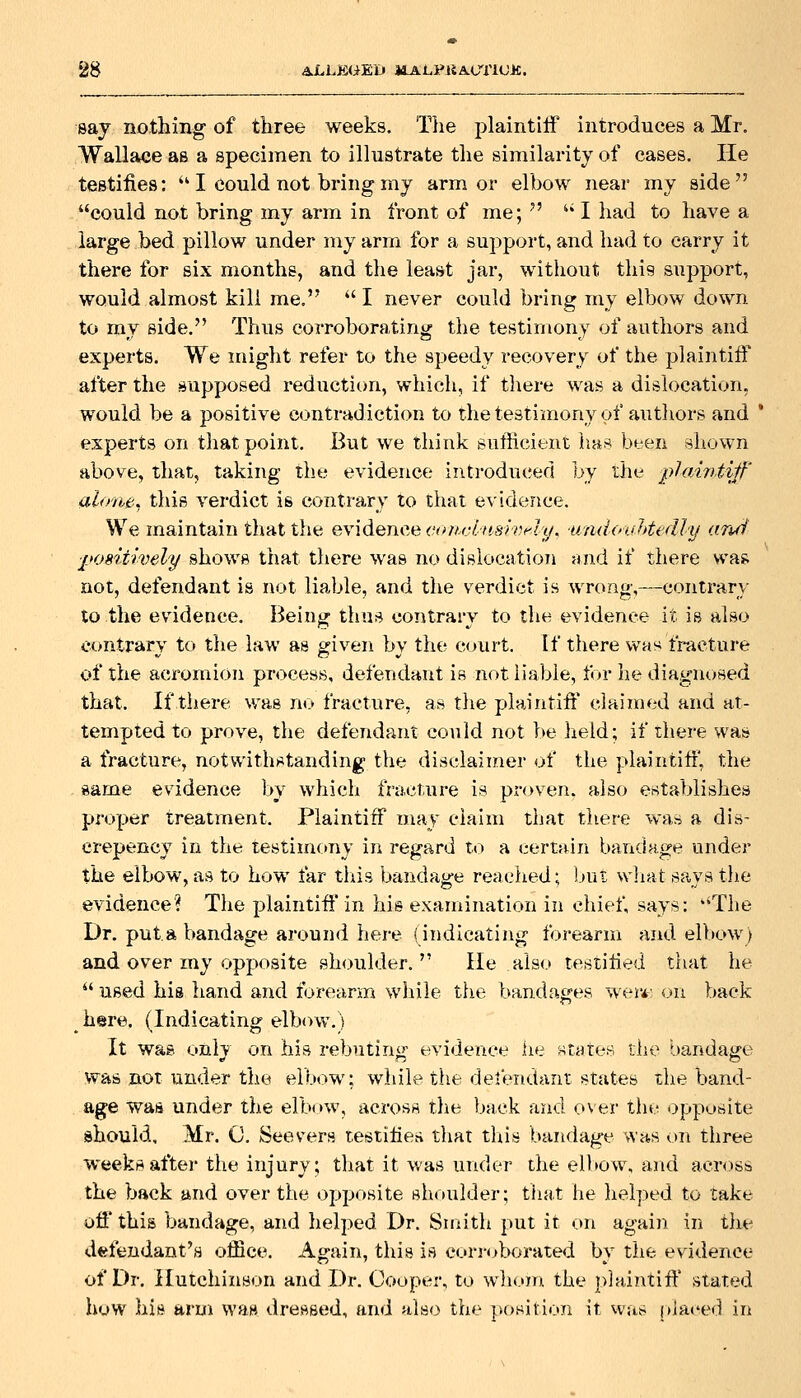say nothing of three weeks. T}ie plaintiff introduces a Mr. Wallace as a specimen to illustrate the similarity of cases. He testifies:  I could not bring my armor elbow near my side could not bring my arm in front of me;   I had to have a large bed pillow under my arm for a support, and had to carry it there for six months, and the least jar, without this support, would almost kill me.  I never could bring my elbow down to mv side. Thus corroboratiriiJ: the testimony of authors and experts. We might refer to the speedy recovery of the plaintiff after the supposed reduction, which, if there was a dislocation, would be a positive contradiction to the testimony of autliors and * experts on that point. But we think sufficient has been Bhown above, that, taking the evidence introduced by the plahitifi' alone, this verdict is contrary to that evidence. We maintain that the evidence corirhmvAy^ ■unddvlitedly arui positively shows that there was no dislocation and if there was not, defendant is not liable, and the verdict is wrong,—contrary to the evidence. Being tluis contrary to the evidence it is also contrary to the law as given by the court. If there was tracture of the acromion process, defendant is not liable, for he diagnosed that. If there was no fracture, as the plaintiff claimed and at- tempted to prove, the defendant could not be held; if there was a fracture, notwithstanding the disclaimer of the plaintiff, the same evidence by whicli fracture is proven, also establishes proper treatment. Plaintiff may claim that tliere was a dis- crepancy in the testim(»ny in regard to a certain bandage under the elbow, as to how far this bandage reached; but wliat says the evidence? Tlie plaintiff in his examination in chief, says: ''The Dr. put a bandage around here (indicating forearm and elbow) and over my opposite shoulder. He also testified that he  used his hand and forearm wliile the bandages wer*' on back here. (Indicating elbow.) It was only on his rebuting evidence he states the bandage was not under the elbow: while the det'endant states the band- age was under the elbow, across the back and over the opposite should, Mr. 0. See vers testifies that tliis bandage was on three weeknafter the injury; that it v.'as under the elbow, and across the back and over the opposite shoulder; that he helped to take off this bandage, and helped Dr. Smith put it on again in the dfefeudant's office. Again, this is corioborated by the evidence of Dr. Hutchinson and Dr. Cooper, to whom the plaintiff stated how hit* arm was dressed, and also the position it was placed in