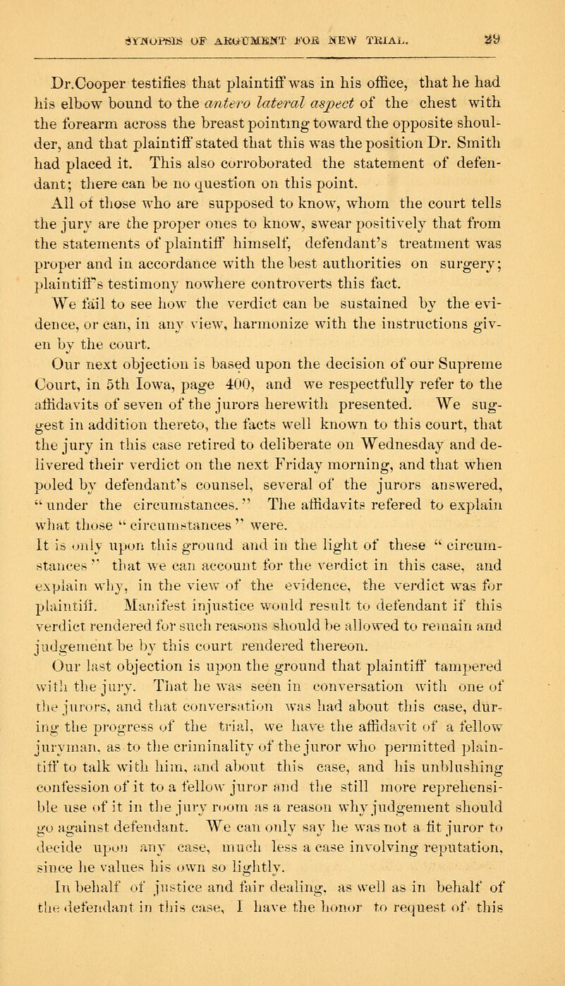 arJSOPSlJj OF AKWCMENT Jb'OB iSEW T141AL. jJ^ Dr.Cooper testifies that plaintiff was in his office, that he had his elbow bound to the antero lateral aspect of the chest with the forearm across the breast pointing toward the opposite shoul- der, and that plaintiff stated that this was the position Dr. Smith had placed it. This also corroborated the statement of defen- dant; there can be no question on this point. All of those who are supposed to know, whom the court tells the jury are the proper ones to know, swear positively that from the statements of plaintiff himself, defendant's treatment was proper and in accordance with the best authorities on surgery; plaintiffs testimony nowhere controverts this fact. We fail to see hoM- tlie verdict can be sustained by the evi- dence, or can, in any view, harmonize with the instructions giv- en by the court. Our next objection is based upon the decision of our Supreme Court, in 5th Iowa, page 400, and we respectfully refer to the affidavits of seven of the jurors herewitii presented. We sug- gest in addition thereto, the facts well known to this court, that the jury in this case retired to deliberate on Wednesday and de- livered tlieir verdict on the next Friday morning, and that when poled by defendant's counsel, several of the jurors answered, under the circumstances. The affidavits refered to explain what those  circumstances  were. It is only upon this ground and in the light of these  circum- stances '* that we can account for the verdict in this case, and explain wliy, in the view of the evidence, the verdict was for phiintilf. Manifest injustice would result to defendant if this verdict rendered for such reasons should be allowed to remain and judgement be l)y this court rendered thereon. Our last objection is upon the ground that plaintiff tampered with the jui-y. That he was seen in conversation with one of tlie jurors, and that conversation was had about this case, dlir^ ing the progress of the trial, we have the affidavit of a fellow juryman, as to tlje criminality of the juror who permitted plain- tiff to talk with him, and about this case, and his unblushing confession of it to a fellow juror and the still more reprehensi- ble use <tf it in tlie jury room as a reason why judgement should u-o ao-ainst defendant. We can only say he was not a fit iuror to decide upon any case, much less a case involving reputation, since he values his own so lightly. In behalf of justice and fair dealing, as well as in behalf of tlie defendant in this case, I have the honor to request of this