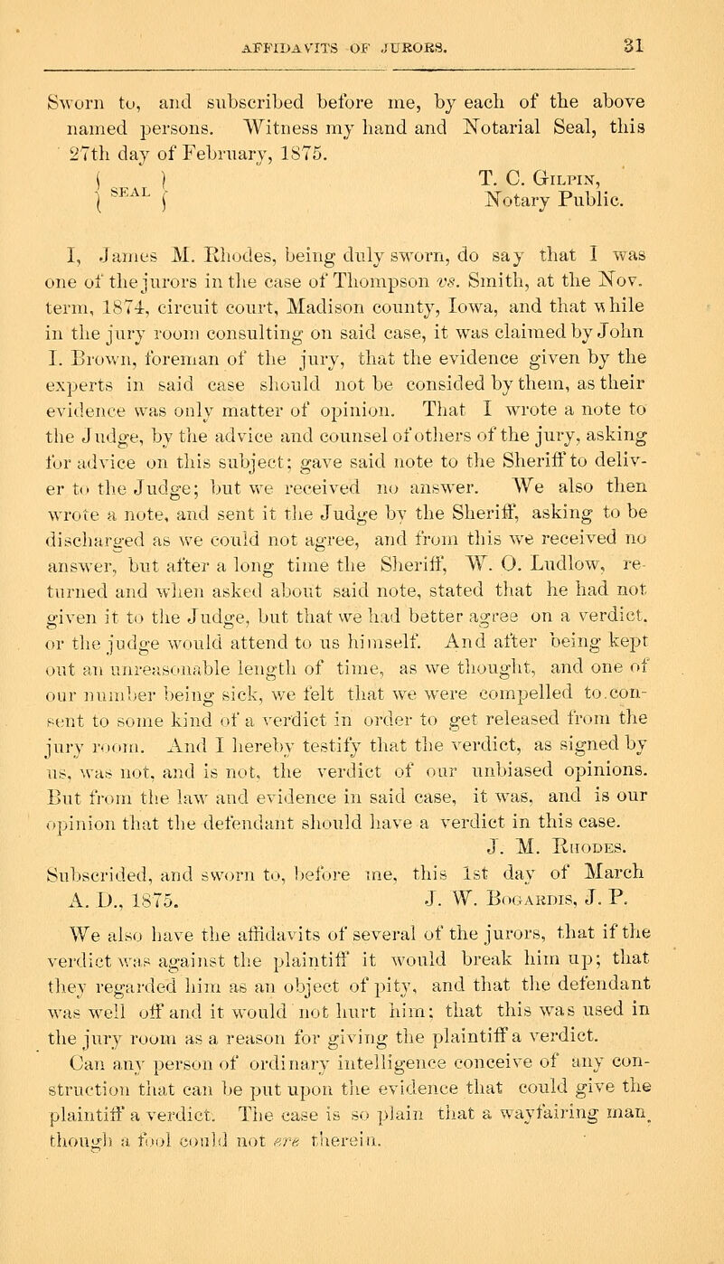 Sworn to, and subscribed before me, by each of tbe above named persons. Witness my band and Notarial Seal, this • 2Tth day of February, 1875. \ } T. C. Gilpin, I ®^^^'^ f Notary Public. I, James JVI. Rhodes, being duly sworn, do say that I was one of the jurors in the case of Thompson vs. Smith, at the Nov. term, 187-i, circuit court, Madison county, Iowa, and that \^hile in the jury room consulting on said case, it was claimed by John I. Brown, foreman of the jury, that the evidence given by the experts in said case should not be consided by them, as their evidence was only matter of opinion. That I wrote a note to the Judge, by the advice and counsel of others of the jury, asking fur advice on this subject; gave said note to the Sheriff to deliv- er to the Judge; l^ut we received no answer. We also then wrote a note, and sent it the Judge by the Sheriff, asking to be discharo-ed as we could not agree, and from this we received no answer, but after a long time the Sheriff, W. 0. Ludlow, re- tni^ned and wlien asked about said note, stated that he had not given it to tlie Judge, but that we had better agree on a verdict, or the judge would attend to us himself. And after being kept out an unreascaiable length of time, as we thouglit, and one of our number being sick, v/e felt that w^e were compelled to.con- si;nt to some kind of a verdict in order to get released from the jury room. And I liereby testify that the verdict, as signed by us, was not, and is not, the verdict of our unbiased opinions. But from tlie law and evidence in said case, it was, and is our opinion that the defendant should liave a verdict in this case. J. M. Rhodes. Sul)scrided, and sworn to, before me, this 1st day of March A. D., 1875. J. W. BoGAKDis, J. P. We also have the affidavits of several of the jurors, that if the verdict was against the plaintiff it would break him up; that they regarded him as an object of pity, and that tlie defendant was w^ell off and it would not hurt him; that this was used in the jury room as a reason for giving the plaintiff a verdict. Can any person of ordinary intelligence conceive of any con- struction that can be put upon tlie evidence that could give the plaintiff a verdict. The case is so plain that a wayfairing man^ thou:;]) a fix.)} could not f'j'e therein.