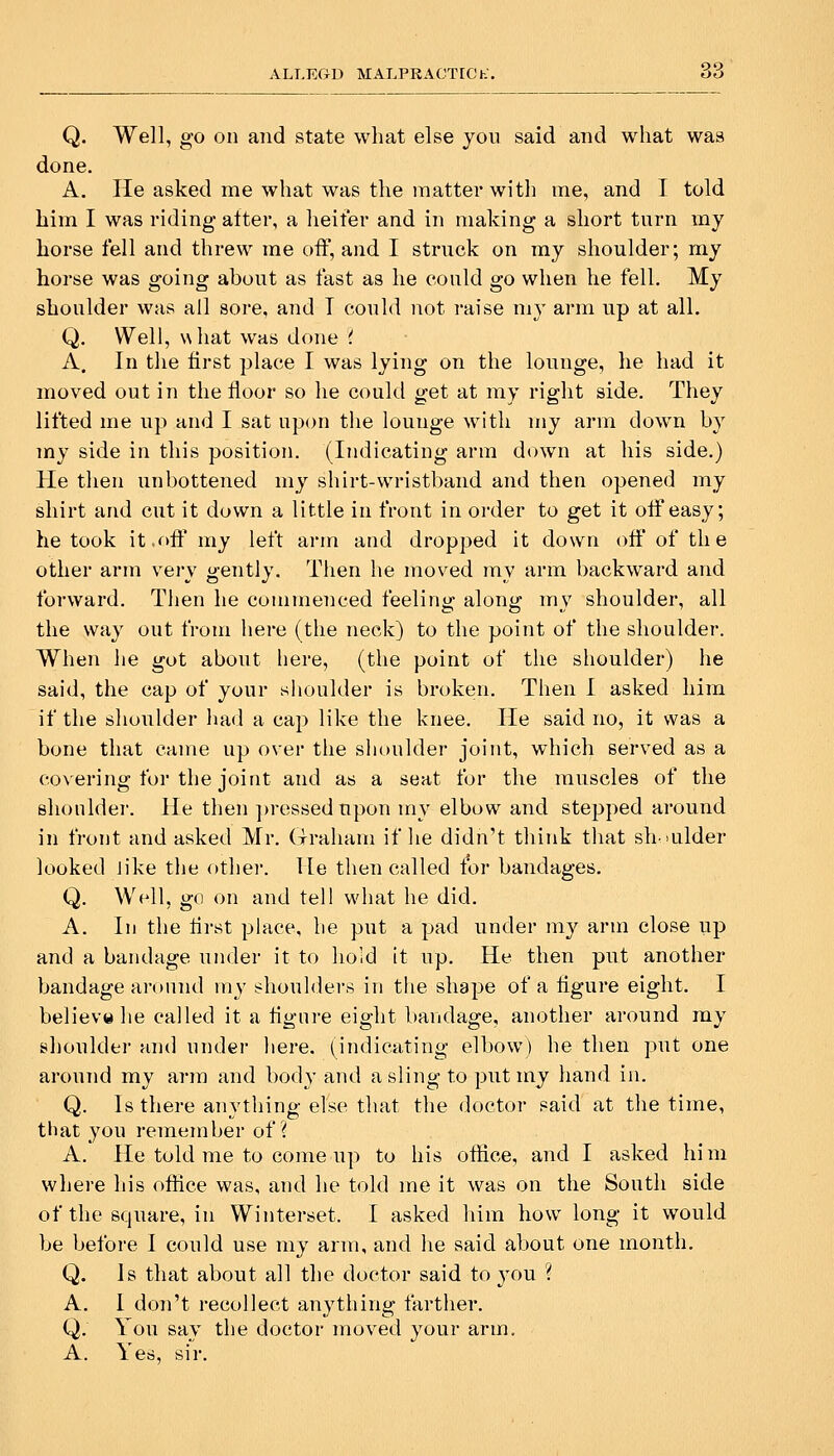 ALI.EGU MALPRACTICh'. Q. Well, go on and state what else you said and what was done. A. He asked me what was the matter with me, and I told him I was riding atter, a heifer and in making a short turn my horse fell and threw me off, and I struck on my shoulder; my horse was going about as fast as he could go when he fell. My shoulder was ail sore, and T could not raise my arm up at all. Q. Well, what was done ( A, In the first place I was lying on the lounge, he had it moved out in the floor so he could get at my right side. They lifted me up and I sat upon the lounge with my arm down by my side in this position. (Indicating arm down at his side.) He then unbottened my sliirt-wristband and then opened my shirt and cut it down a little in front in order to get it oif easy; he took it,f>fli' my left arm and dropped it down off of the other arm very gently. Then he moved my arm backward and forward. Then he commenced feeling along my shoulder, all the way out from here (the neck) to the point of the shoulder. When he got about here, (the point of the shoulder) he said, the cap of your shoulder is broken. Then I asked him if the shoulder liad a cap like the knee. He said no, it was a bone that came up over the shoulder joint, which served as a covering for the joint and as a seat for the muscles of the shoulder. He then ])ressedupon inv elbow and stepped around in front and asked Mr. Graham if he didn't think that shoulder looked like the other. He then called for bandages. Q. Well, go on and tell what he did. A. In the first place, he put a pad under my arm close up and a bandage under it to hold it up. He then put another bandage aronnd my shoulders in the shape of a figure eight. I believ«he called it a figure eight bandage, another around ray shoulder and under here, (indicating elbow) he then put one around my arm and body and a sling to put my hand in. Q. Is there anything else that the doctor said at the time, that you remember of i A. He told me to come up to his ofiice, and I asked him where his office was, and he told me it was on the South side of the square, in Winterset. I asked him how long it would be before I could use my arm, and he said about one month. Q. Js that about all the doctor said to 3'ou ? A. 1 don't recollect anything farther. Q. You say the doctor moved your arm. A. Yes, sir.