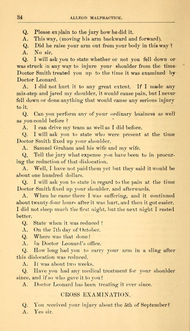 Q, Please ex plain to the jury how he did it. A. This way, (moving his arm backward and forward). Q. Did he raise your arm out from your body in this way ? A. Ko sir. Q. I will ask you to state whether or not you fell down or was struck in any way to injure your shoulder from the time Doctor Smith treated you up to the time it was examined by Doctor Leonard. A. I did not hurt it to any great extent. If I made any mis-step and jared my shoulder, it would cause pain, but I never fell down or done anything that would cause any serious injury to it. Q. Can you perform any of your ordinary business as well as you could before ? A. I can drive my team as well as I did before. Q. I will ask you to state who were present at the time Doctor Smith fixed up your slioulder. A. Samuel Graham and his wife and my wife. Q. Tell the jury what expense yon have been to in procur- inof the reduction of that dislocation. A. Well, I have not paid them yet l)ut they said it would be about one hundred dollars. Q. I will ask you to state in regard to the pain at the time Doctor Smith fixed up your slioulder. and afterwards. A. When he came there I was suffering, and it continued about twenty-four liourh after it was hurt, and then it got easier. I did not sleep much the first night, but the next night I I'ested better. Q. State when it was reduced '( A. On the Tth day of October. Q. Where was that done? A. In Doctor Leonard's ofiice. Q. How long had you to carry your arm in a sling after this dislocation was )-educed. A. It was about two weeks. Q. Have you had any medical treatment for your shoulder siiice, and if so who gave it to you? A. Doctor Leonard has been treating it ever since. CROSS EXAMINATION. Q. You fecoived your injury about the 5th of September? A. Yes sir.