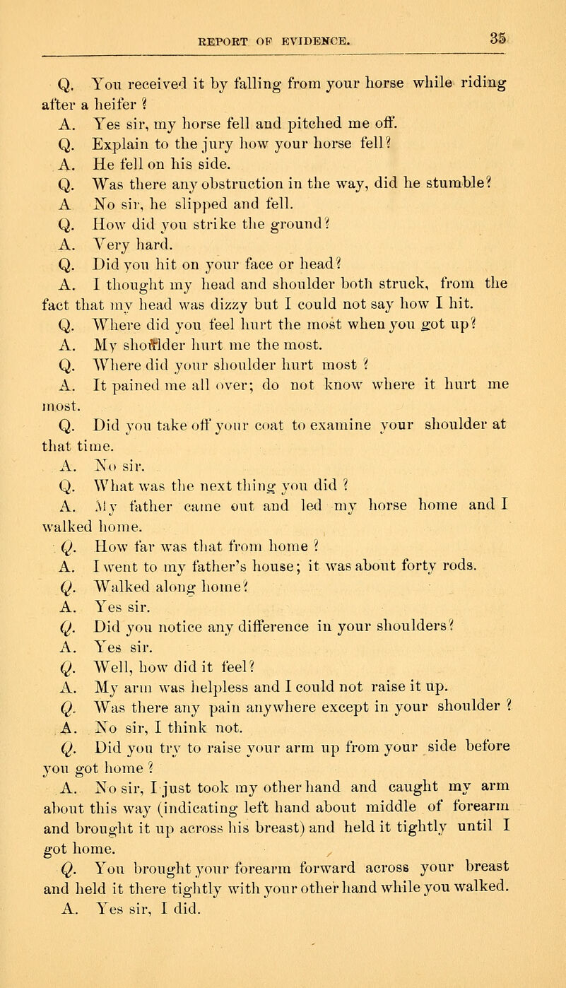 Q. You received it by falling from your horse while riding after a heifer ? A. Yes sir, my horse fell and pitched me off. Q. Explain to the jury how your horse fell? A, He fell on his side. Q. Was there any obstruction in the way, did he stumble? A No sir, he slipped and fell. Q. How did you strike tlie ground? A. Yery hard. Q. Did you hit on your face or head? A. I thought my head and shoulder both struck, from the fact that my head was dizzy but I could not say how I hit. Q. Where did you feel hurt the most when you got up? A. My shoiflder hurt me the most. Q. Where did your shoulder hurt most ? A. It pained me all (n^er; do not know where it hurt me most. Q. Did you take off your coat to examine your shoulder at that time. A. Xo sir. Q. What was the next thing you did ? A. My father came out and led my horse home and I walked home. Q. How far was tliat from home ? A. I went to my father's house; it was about forty rods. Q. Walked along home? A. Yes sir. Q. Did you notice any difference in your shoulders? A. Yes sir. Q. Well, how did it feel? A. My arm was helpless and I could not raise it up. Q, Was there any pain anywhere except in your shoulder ? A. Ko sir, I think not. Q. Did you try to raise your arm up from your side before you got home ? A. No sir, I just took my other hand and caught my arm about this way (indicating left hand about middle of forearm and brought it up across liis breast) and held it tightly until I o-ot home. Q. You brought your forearm forward across your breast and held it there tiglitly witli your other hand while you walked. A. Yes sir, I did.