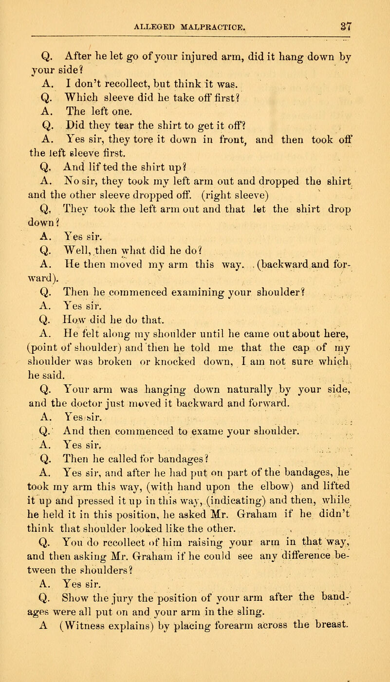 Q. After he let go of your injured arm, did it hang down by your side? A. I don't recollect, but think it was. Q. Which sleeve did he take off first? A. The left one. Q. Did they tear the shirt to get it off? A. Yes sir, they tore it down in front, and then took off the left sleeve first. Q. And lifted the shirt up? A. No sir, they took my left arm out and dropped the shirt and the other sleeve dropped off, (right sleeve) Q, They took the left arm out and that let the shirt drop down? A. Yes sir. Q. Well, then what did he do? A. He then moved my arm this way. . (backward and for- ward). Q. Then he commenced examining your shoulder? A, Yes sir. Q. How did he do that. A. He felt along my shonlder until he came out about here, (point of shoulder) and then he told me that the cap of my shoulder was broken or knocked down, lam not sure which, he said. Q. Your arm was hanging down naturally.by your side, and the doctor just moved it backward and forward. A. Yes hir. Q. And then commenced to exame your shoulder. A. Yes sir. Q. Then he called for bandages? . ' A. Yes sir, and after he had put on part of the bandages, he took my arm this way, (with hand upon the elbow) and lifted it up and pressed it up in this way, (indicating) and then, while he held it in this position, he asked Mr. Graham if he didn't think that shoulder looked like the other. Q. You do recollect of him raising your arm in that way, and then asking Mr. Graham if he could see any difference be- tween the shoulders? A. Yes sir. Q. Show the jury the position of your arm after the band-' ages were all put on and your arm in the sling. A (Witness explains) by placing forearm across the breast.