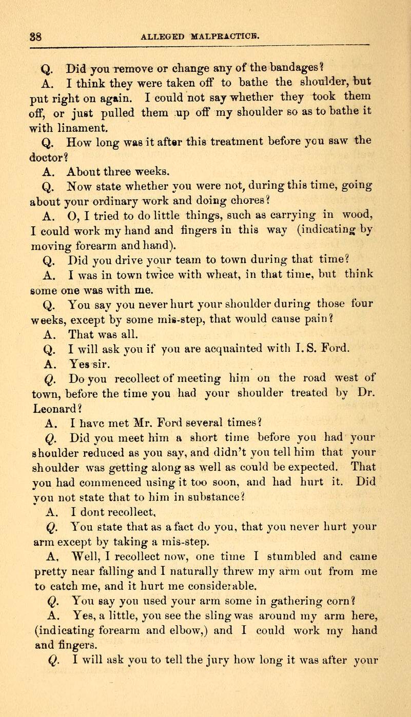 Q. Did you remove or change any of the bandages? A. I think they were taken off to bathe the shoulder, but put right on again. I could not say whether they took them off, or just pulled them up off my shoulder so as to bathe it with linament. Q. How long was it aftar this treatment before you saw the doctor? A. About three weeks. Q. Now state whether you were not, during this time, going about your ordinary work and doing chores ? A. O, I tried to do little things, such as carrying in wood, I could work my hand and lingers in this way (indicating by moving forearm and hand). Q. Did you drive your team to town during that time? A. I was in town twice with wheat, in that time, but think some one was with me. Q. You say you never hurt your shoulder during those four weeks, except by some mis-step, that would cause pain? A. That was all. Q. I will ask you if you are acquainted with I. S. Ford. A. Yes sir. Q. Do you recollect of meeting him on the road west of town, before the time you had your shoulder treated by Dr. Leonard ? A. I have met Mr. Ford several times? Q. Did you meet him a short time before you had your shoulder reduced as you say, and didn't you tell him that your shoulder was getting along as well as coukl be expected. That you had commenced using it too soon, and had hurt it. Did vou not state that to him in substance? A. I dont recollect, Q. You state that as a fact do you, that you never hurt your arm except by taking a mis-step. A, Well, I recollect now, one time I stumbled and came pretty near falling and I naturally threw my arm out from me to catch me, and it hurt me consideiable. Q. You say you used your arm some in gathering corn? A. Yes, a little, you see the sling was around ray arm here, (indicating forearm and elbow,) and I could work my hand and fingers. Q. I will ask you to tell the jury how long it was after your