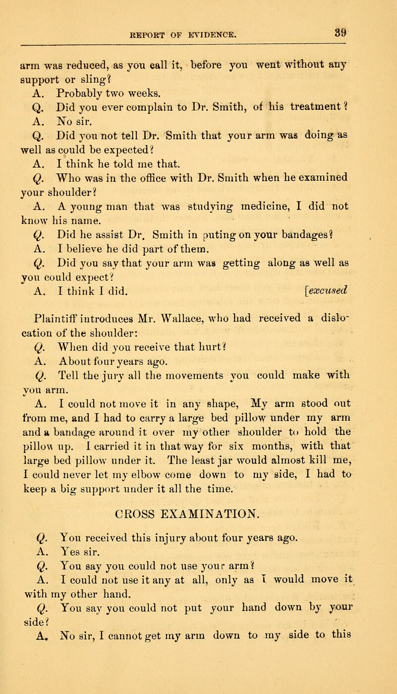 arm was reduced, as you ©all it, before you went without any support or sling? A. Probably two weeks. Q, Did you ever complain to Dr. Smith, of his treatment ? A. No sir. Q. Did you not tell Dr. Smith that your arm was doing as well as could be expected ? A. I think he told me that. Q. Who was in the office with Dr. Smith when he examined your shoulder? A. A young man that was studying medicine, I did not know his name. Q. Did he assist Dr. Smith in putingonyour bandages? A. I believe he did part of them. Q. Did you say that your arm was getting along as well as you could expect? A. I think I did. [excused Plaintiff introduces Mr. Wallace, who had received a dislo- cation of the shoulder: Q. When did you receive that hurt? A. About four years ago. Q. Tell the jury all the movements you could make with you arm. A. I could not move it in any shape. My arm stood out from me, and I had to carry a large bed pillow under my arm and a bandage around it over my other shoulder to hold the pillow up. 1 carried it in that way for six months, with that large bed pillow under it. The least jar would almost kill me, I could never let my elbow come down to my side, I had to keep a big support under it all the time. CROSS EXAMINATION. Q. You received this injury about four years ago. A. Yes sir. Q. You say you could not use your arm? A. I could not use it any at all, only as T would move it with my other hand. Q. You say you could not put your hand down by your side? A. No sir, I cannot get my arm down to my side to this