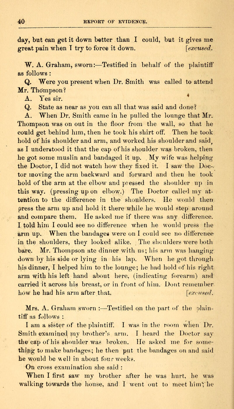 day, but can get it down better than I could, but it gives me great pain when T try to force it down. [excused. W. A. Graham, sworn:—Testified in behalf of the plaintiff as follows : Q. Were you present when Dr. Smith was called to attend Mr. Thdmpson? A. Yes sir. Q. State as near as you can all that was said and done? A. When Dr, Smith came in he pulled the lounge that Mr. Thompson was on out in the floor from the wall, so that he could get behind him, then he took his shirt off. Then he took hold of his shoulder and arm, and worked his shoulder and said^ as I understood it that the cap of his shoulder was broken, then he got some muslin and bandaged it up. . My wife was helping the Doctor, I did not watch how they fixed it. I saw the Doc-, tor moving the arm backward and forward and then he took hold of the arm at the elbow and piessed the shoulder up in this way. (pressing up on elbow.) The Doctor called my at- tention to the difference in the shoulders. He would then press the arm up and hold it there while he would step around and compare them. He asked Uie if there was any difference. I. told him I could see no difference when he would press the ^rin up. When the bandages were on I could see no difference in the shoulders, they looked alike. The shoulders were both bare. Mr. Thompson ate dinner with us; his arm was hanging down by his side or lying in his lap. When he got through his dinner, I helped him to the lounge; he had hold of his right arm with his left hand about here, (indicating forearm) and carried it across his breast, or in front of him. Dont remember how he had his arm after that. [exciified. Mrs. A. Graham sworn :—Testified on the part of the plain- tiff as ft)llows : I am a sister of the plaintift'. I was in the room when Dr. Smith examined my brother's arm. I heard the Doctor say the cap of his shoulder was broken. He asked me for some- thing to make bandages; he then put the bandages on and said he would be \Nell in about four weeks. On cross examination slie said : When I first saw my brother after he was hurt, he was walking towards the house, and I went out to meet him*; he