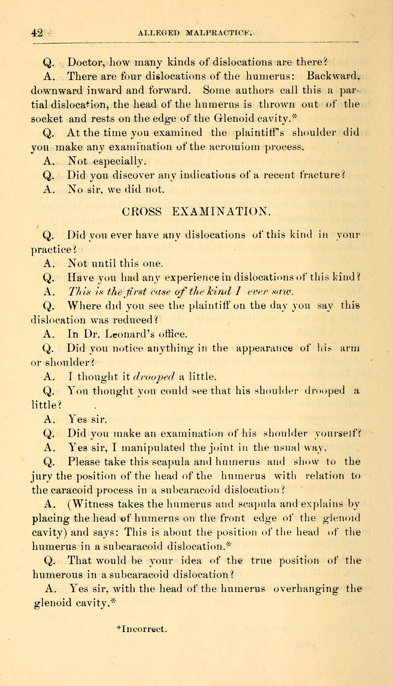 Q. Doctor, how many kinds of dislocations are there? A. There are four dislocations of the humerus: Backward, downward inward and forward. Some authors call this a par- tial dislocation, the head of the humerus is thrown out of the socket and rests on the edge of the Glenoid cavity.* Q. At the time you examined the plaintitTs shoulder did you make any examination of the acroraiom process. A. Not especially. Q. Did you discover any indications of a recent fracture? A. Xo sir, we did not. CROSS EXAMINATION. Q. Did you ever have any dislocations of this kind in your practice? A. Not until this one. Q. Have you had any experience in dislocati(»ns of this kind? A. This k the first ease of the hind I ever >i<-nu. Q. Where did you see the plaintilf on the day you say this dislocation was reduced? A. In Dr. Leonard's office. Q. Did you notice anything in the appearance of his arm or shoulder? A. I thought hdroojyed a little. Q. You thought you could see that his shouhh'v dr(M)ped a little? A. Yes sir. Q. Did you make an examination of his shoulder yonrsejf? A. Yea sir, I manipulated the joint in the usual way. Q. Please take this scapula and humerus and show to the jury the pobition of the head of the humerus with relation to the caracoid process in a subcaracoid dislocation? A. (Witness takes the humerus and scapula and explains by placing the head of humerus on the front edge of the glenoid cavity) and says: This is about the positi<jn of the liead of the humerus in a subcaracoid dislocation.* Q. That would be your idea of the true position of the humerous in a subcaracoid dislocatioii? A. Yes sir, with the head of the humerus overhanging the glenoid cavity.*