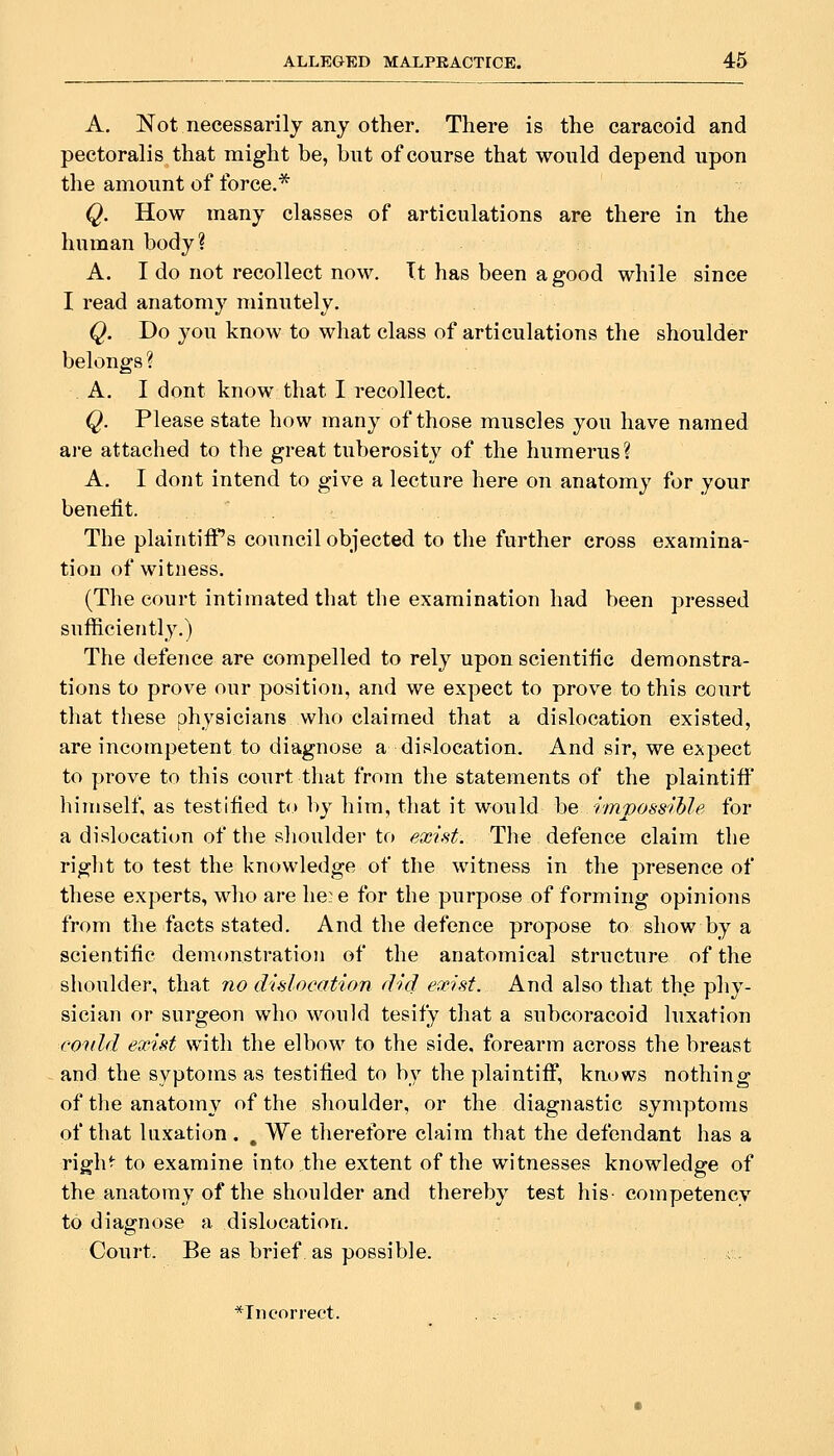 A. Not necessarily any other. There is the caracoid and pectoralis that might be, biTt of course that would depend upon the amount of force.* Q. How many classes of articulations are there in the human body? A. I do not recollect now. Tt has been a good while since I read anatomy minutely. Q. Do you know to what class of articulations the shoulder belongs ? A. I dont know that I recollect. Q. Please state how many of those muscles you have named are attached to the great tuberosity of the humerus? A. I dont intend to give a lecture here on anatomy for your benefit. The plaintiff's council objected to the further cross examina- tion of witness. (The court intimated that the examination had been pressed sufficiently.) The defence are compelled to rely upon scientific demonstra- tions to prove our position, and we expect to prove to this court that these physicians who claimed that a dislocation existed, are incompetent to diagnose a dislocation. And sir, we expect to prove to this court that from the statements of the plaintiff himself^ as testified t<> by him, that it would he impossihle for a dislocation of the shoulder to exist. The defence claim the right to test the knowledge of the witness in the presence of these experts, who are lie:-e for the purpose of forming opinioiis from the facts stated. And the defence propose to show by a scientific demonstration of the anatomical structure of the shoulder, that no dislocation did exist. And also that the phy- sician or surgeon who would tesify that a subcoracoid luxation voidd exist with the elbow to the side, forearm across the breast and the syptoms as testified to by the plaintiff, knows nothing of the anatomy of the shoulder, or the diagnastic symptoms of that luxation, , We therefore claim that the defendant has a righ^ to examine into the extent of the witnesses knowledge of the anatomy of the shoulder and thereby test his- competency to diagnose a dislocation. Court. Be as brief as possible. ; . *Incorrect. . .