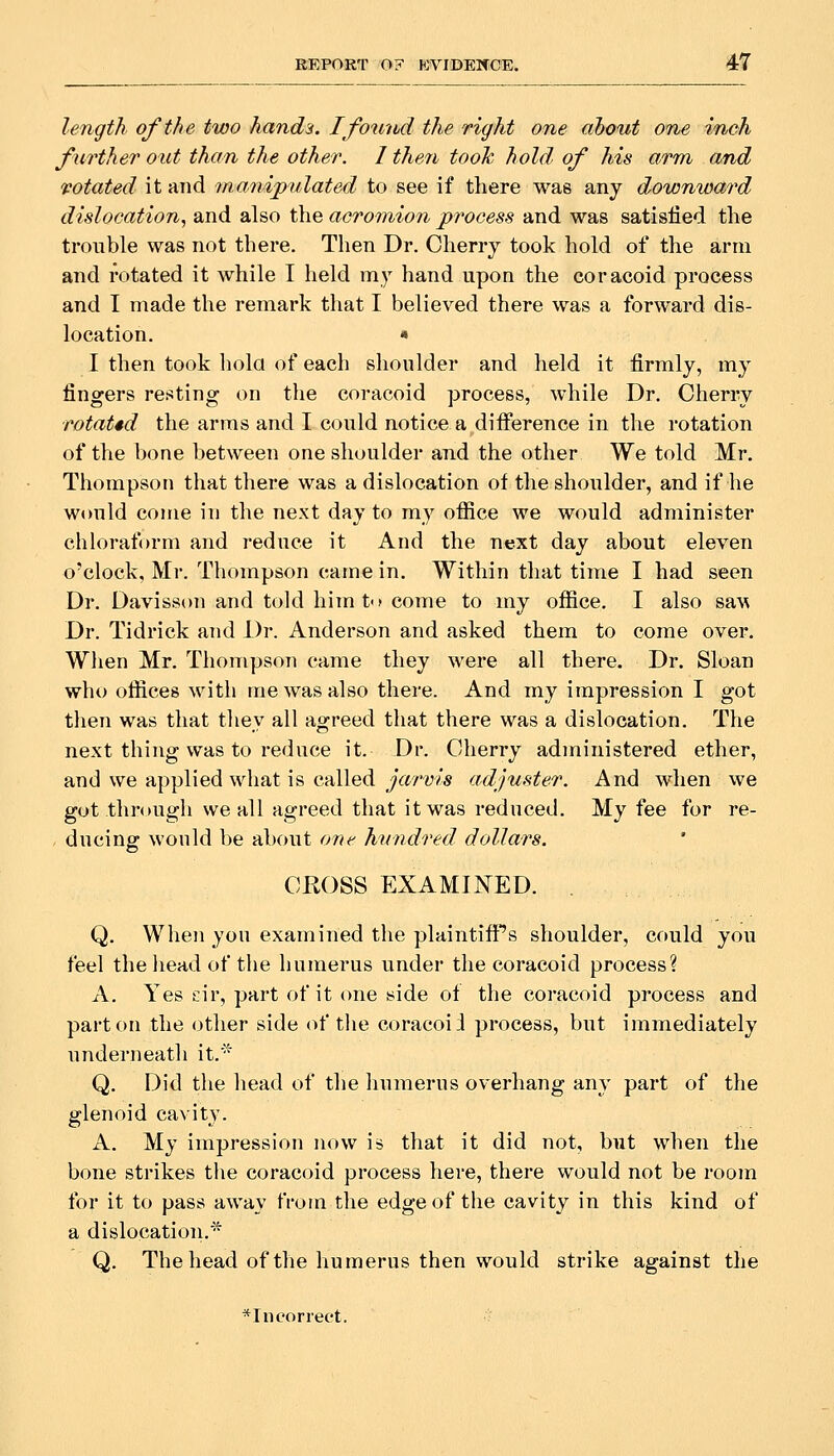 length of the two hands. Ifottihd the right one ahout one vnch further out than the other. I then tooh hold of his arm and rotated it and manipulated to see if there was any downward dislocation., and also the acromion process and was satisfied the trouble was not there. Then Dr. Cherry took hold of the arm and rotated it while I held my hand upon the coracoid process and T made the remark that I believed there was a forward dis- location. * I then took hola of each shoulder and held it firmly, my fingers reciting on the coracoid process, while Dr. Cherry rotated the arms and I could notice a difference in the rotation of the bone between one shoulder and the other We told Mr. Thompson that there was a dislocation of the shoulder, and if he would come in the next day to my office we would administer chloraform and reduce it And the n«xt day about eleven o'clock, Mr. Thompson came in. Within that time I had seen Dr. Davisson and told him to come to iny office. I also saw Dr. Tidrick and Dr. Anderson and asked them to come over. When Mr. Thompson came they were all there. Dr. Sloan who offices with me was also there. And my impression I got then was that thev all ao^reed that there was a dislocation. The next thing was to reduce it. Dr. Cherry administered ether, and we applied what is called jarvis adjuster. And when we got through we all agreed that it was reduced. My fee for re- , ducing: would be about oi^e hundred dollars. CKOSS EXAMINED. . Q. When you examined the plaintifi''s shoulder, could you feel the head of the humerus under the coracoid process? A. Yes cir, part of it one side of the coracoid process and part on the other side of the coracoid process, but immediately underneath it.^ Q. Did the head of the liumerus overhang any part of the glenoid cavity. A. My impression now is that it did not, but when the bone strikes the coracoid process here, there would not be room for it to pass away from the edge of the cavity in this kind of a dislocation.' Q. The head of the humerus then would strike against the