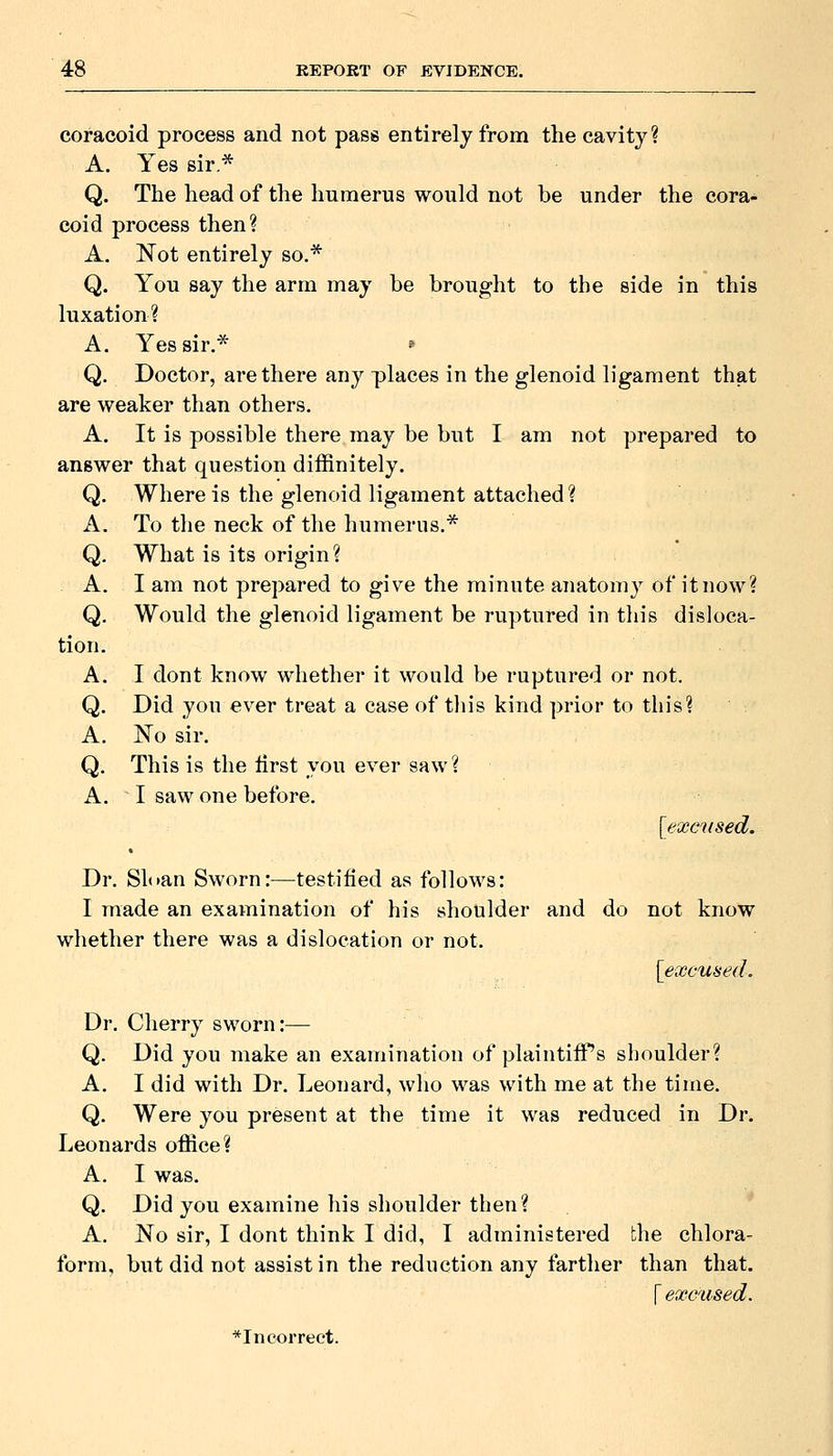 coracoid process and not pass entirely from the cavity? A. Yes sir.* Q. The head of the humerus would not be under the cora- coid process then? A. Not entirely so.* Q. You say the arm may be brought to the side in this luxation? A. Yes sir.* ^ Q. Doctor, are there any places in the glenoid ligament that are weaker than others. A. It is possible there may be but I am not prepared to answer that question diffinitely. Q. Where is the glenoid ligament attached ? A. To the neck of the humerus.* Q. What is its origin? A. I am not prepared to give the minute anatomy of it now? Q. Would the glenoid ligament be ruptured in this disloca- tion. A. I dont know whether it would be ruptured or not. Q. Did you ever treat a case of tliis kind prior to tin's? A. No sir. Q. This is the first you ever saw? A. I saw one before. [excised. Dr. Sloan Sworn:—testified as follows: I made an examination of his shoulder and do not know whether there was a dislocation or not. [excused. Dr. Cherry sworn:— Q. Did you make an examination of plaintiiPs shoulder? A. I did with Dr. Leonard, who was with me at the time, Q. Were you present at the time it was reduced in Dr. Leonards office? A. I was. Q. Did you examine his shoulder then? A. No sir, I dont think I did, I administered the chlora- form, but did not assist in the reduction any farther than that. [excused.