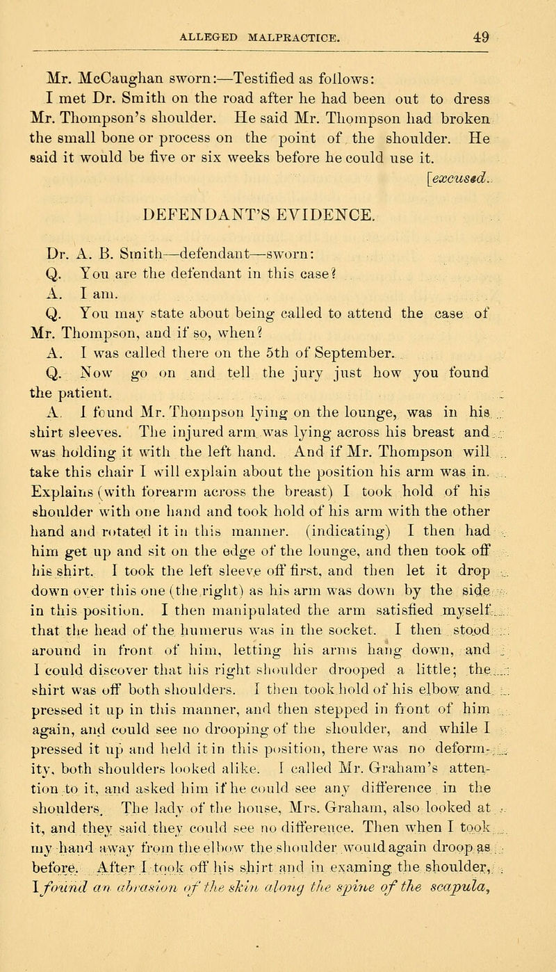 Mr. McCaughan sworn:—Testified as follows: I met Dr. Smith on the road after he had been out to dress Mr. Thompson's shoulder. He said Mr. Thompson had broken the small bone or process on the point of the shoulder. He said it would be five or six weeks before he could use it. [excused.. DEFENDANT'S EVIDENCE. Dr. A. B. Smith—defendant—sworn: Q. You are the defendant in this case? A. I am. Q. You may state about being called to attend the case of Mr. Thompson, and if so, when? A. I was called there on the 5th of September. Q. Now go on and tell the jury just how you found the patient. A. I found Mr. Thompson lying on the lounge, was in his shirt sleeves. The injured arm was lying across his breast and was holding it with the left hand. And if Mr. Thompson will take this chair I will explain abont the position his arm was in. Explains (with forearm across the breast) I took hold of his shoulder with orje haiid and took hold of his arm with the other hand and rotated it in this manner, (indicating) I then had him get up and sit on the edge of the lounge, and then took off his shirt. 1 took the left sleeve ofi first, and then let it drop down oyer this one (the right) as his arm was down by the side in this position. I then manipulated the arm satisfied myself: that tlie head of the humerus was in the socket. I then stood around in front of him, letting his arms hang down, and 1 could discover that liis right shoulder drooped a little; the. shirt was ofl^ both shoulders. I then took hold of his elbow and, pressed it up in this manner, and then stepped in front of him again, and Could see no drooping of the shoulder, and while I pressed it up and held it in this position, there M'as no deform-, ity, both shoulders looked alike. I called Mr. Graham's atten- tion to it, and asked him if he could see any dift'erence in the shoulders. The lady of the house, Mrs. Graham, also looked at it, and they said they could see no difference. Then when I took. my hand away frorn the elbow the shoulder would again droop.as before. After ;I;took off his shirt and in exa.ming the shoulder,. Ifmind an ahrasion of the shin along the spi7ie of the scapula^