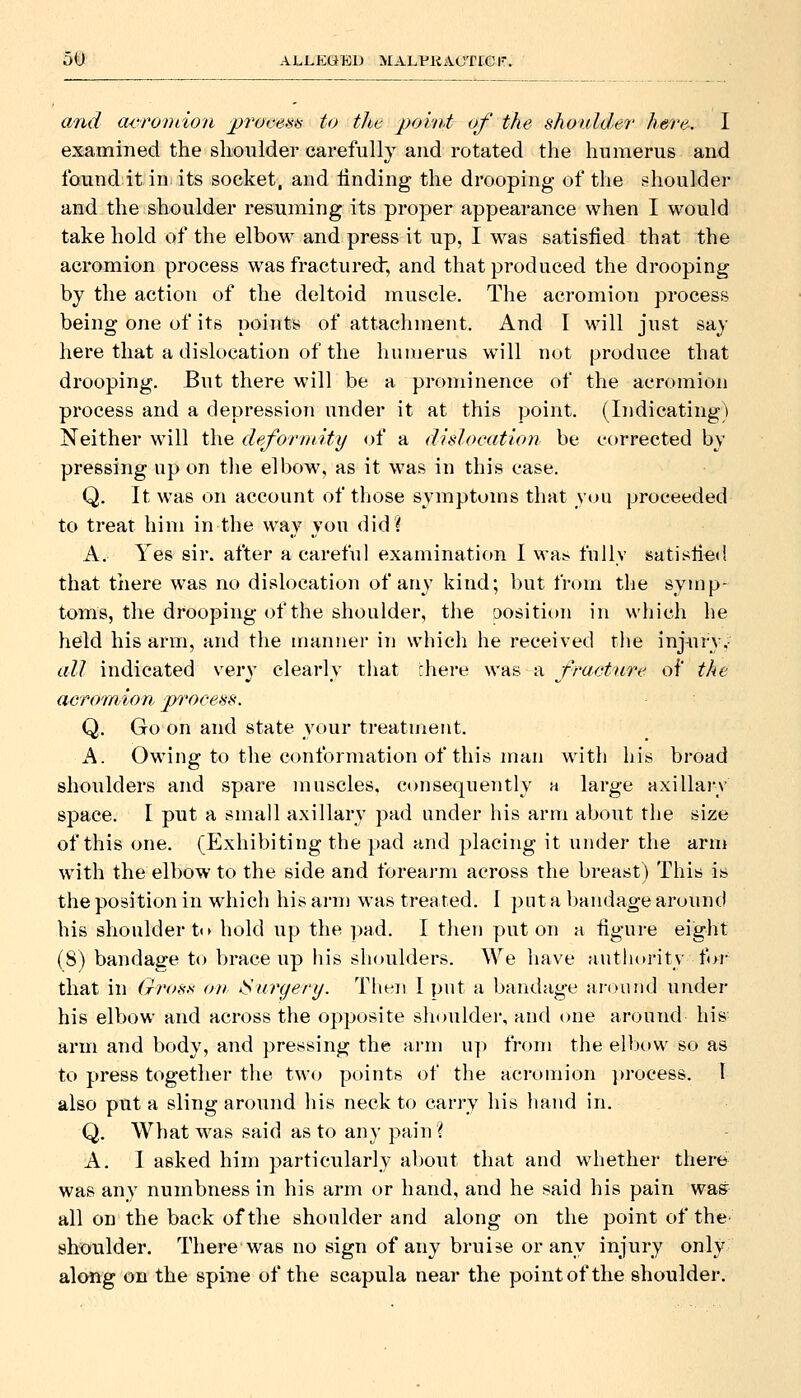5t) ALLEQTSl) MALPllACTCeiT. and acromion 2)ro(:em to the point of the shoulder here. I examined the shoulder carefully and rotated the humerus and found it in its socket, and finding the drooping of the shoulder and the shoulder resuming its proper appearance when I would take hold of the elbow^ and press it up, I w^as satisfied that the acromion process was fractured; and that produced the drooping by the action of the deltoid muscle. The acromion process being one of its points of attachment. And I will just say here that a dislocation of the humerus will not produce that drooping. But there will be a prominence of the acromion process and a depression under it at this point. (Indicating) Neither wnll the deformity of a didocation be corrected by pressing up on tlie elbow, as it was in this case. Q. It was on account of those symptoms that ymi proceeded to treat him in the way you did? A. Yes sir. after a careful examination I wa^ fully satisfied that there was no dislocation of any kind; but from the symp- toms, the drooping of the shoulder, the Dosition in which he held his arm, and the manner in which he received the inj^Vry.- all indicated v^erv clearlv tiiat there was a fracture of the acromion process. Q. Go on and state your treatment. A. Owing to the conformation of this man with his broad shoulders and spare muscles, consequently a large axillai-y space. I put a small axillary pad under his arm about the size of this one. (Exhibiting the pad and placing it under the arm with the elbow to the side and forearm across the breast) This is the position in wdiicli his arm was treated. 1 put a bandage around his shoulder ti> hold up the pad. I then put on a figure eight (8) bandage to brace up his shoulders. We have autlutrity for that in Gr<fss on ^Surgery. Then I put a bandage around under his elbow and across the opposite shouldei', and one around his arm and body, and pressing the arm up from the elbow so as to press together tlie two points of tlie acromion process. I also put a sling around liis neck to carry his hand in. Q. What was said as to any pain? A. I asked him particularly al)Out that and whether there was any numbness in his arm or hand, and he said his pain was all on the back of the shoulder and along on the point of the shoulder. There was no sign of any bruise or any injury only along on the spine of the scapula near the point of the shoulder.