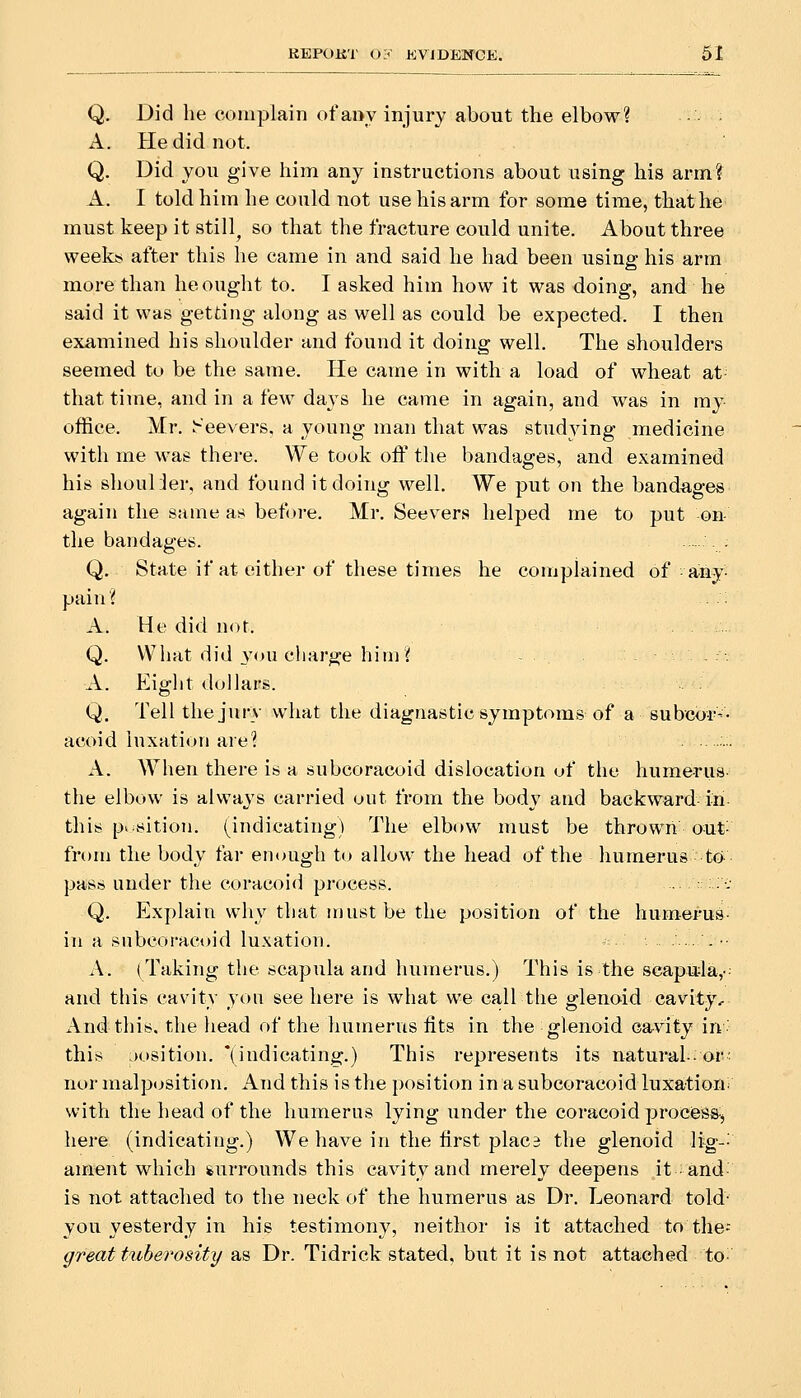 Q. Did he complain ofattv injury about the elbow? A. He did not. Q. Did vou give him any instructions about using his arm? A. I told him he could not use his arm for some time, that he must keep it stilly so that the fracture could unite. About three weeks after this he came in and said he had been using his arm more than he ought to. I asked him how it was doing, and he said it was getting along as well as could be expected. I then examined his shoulder and found it doing well. The shoulders seemed to be the same. He came in with a load of wheat at- that time, and in a few days he came in again, and was in my office. Mr. Seevers, a young man that was studying medicine with me was there. We took off the bandages, and examined his shoul jer. and found it doing well. We put on the bandages again the same as before. Mr. Seevers helped me to put on the bandages. : Q. State if at either of these times he conaplained of any- pain? A. He did not. Q. What did you charge him? - A. Eight dollars. Q. Tell the jury what the diagnastic symptoms of a subco-r-- acoid luxation are? A. When there is a subcoracoid dislocation of the humerus- the elbow is always carried out from the body and backward in this pv sition. (indicating) The elbt)w must be thrown out- from the body far enough to allow the head of the humerus to pass under the coracoid process. ::.;•:• Q. Explain why that must be the position of the humei-u^- in a subcoracoid luxation. ..,..- A. (Taking the scapula and humerus.) This is the scapitla,- and this cavity you see here is what we call the glenoid cavity. And this, the head of the humerus fits in the glenoid cavity in' this josition. '(indicating.) This represents its natural-or- nor malposition. And this is the position in a subcoracoid luxation, with the head of the humerus lying under the coracoid prociess-, here (indicating.) We have in the first plac3 the glenoid li^-; anient which surrounds this cavity and merely deepens it and is not attached to the neck of the humerus as Dr. Leonard told- you yesterdy in his testimony, neithor is it attached to the-- great ttibei'osity as Dr. Tidrick stated, but it is not attached to-