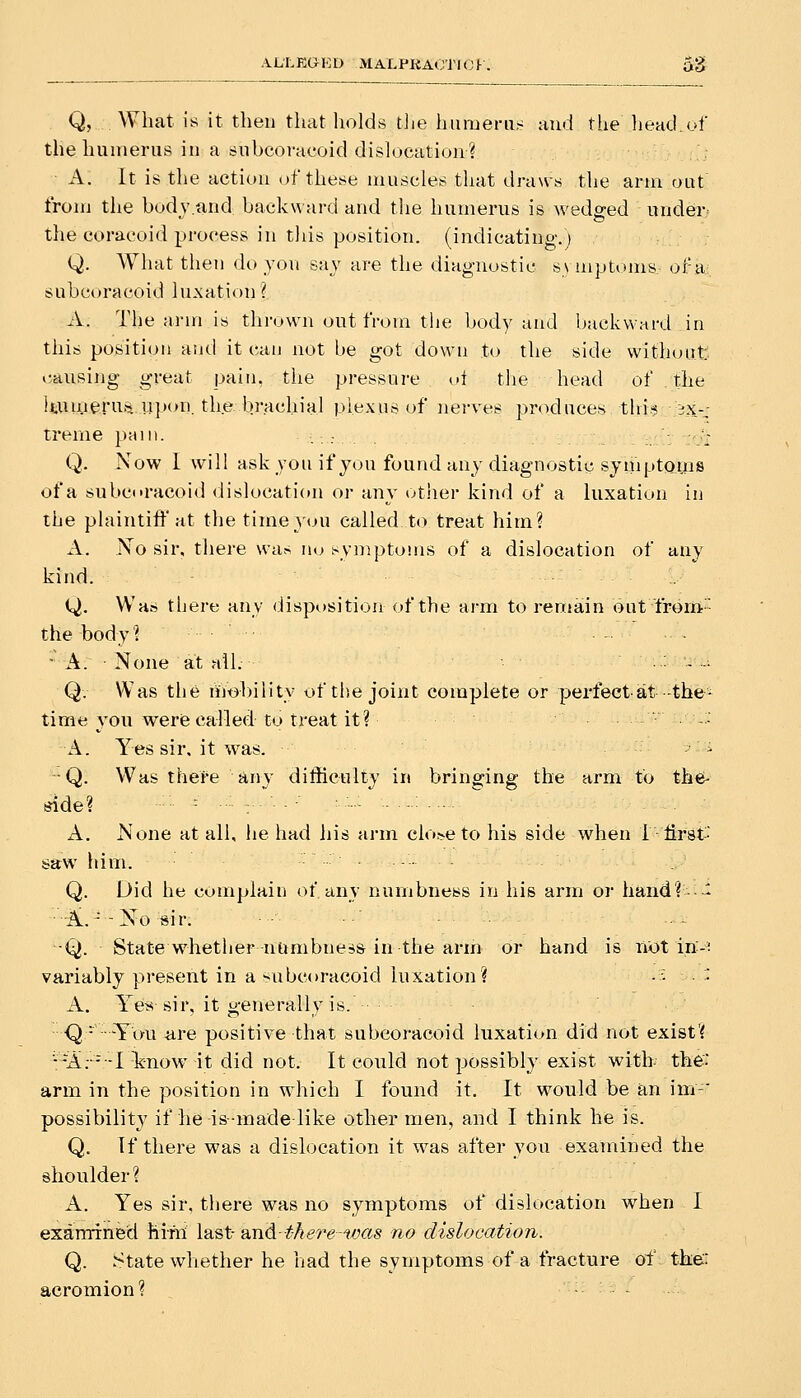 Q, .. What is it then that holds t]ie huraeriis and the head.of the humerus in a 8iTbcoracoid dislocation? A. It is the action of these muscles that draws the arm out from the bodv.and backward and the humerus is wedded under the coracoid process in this position, (indicating.; Q. What then do jou say are the diagnostic sunptoms of a subcoracoid lu.xation ? A. The arm is thrown out from the body and backward in this position and it can not be got down to the side without «;ausing great pain, the pressure oi tlie head of the liumerufi upon, the brachial plexus of nerves produces this ex- treme pain. ,;; - ■- :v: Q. Now I will ask you if you found any diagnostic symptoms of a subc(»racoid dislocation or any other kind of a luxation in the plaintiff at the time you called to treat him? A. No sir, there was no i^ymptoms of a dislocation of any kind. Q. Was there any disposition of the arm to remain but from-■ the body? ... - A. • None aX alL • : • -■ Q. Was the niobility of the joint complete or perfectat -the- time you werecalled to treat it? . .: A. Yes sir. it was. •Q. Was there any difficulty in bringing the arm to the- side? ■■■■ - • ■■ : • '■ • •' ■ •■- ■ — A. None at all, lie had his arm cio.^eto his side when T first- saw him. Q. Did lie complain of any numbness in his arm or hand? •- • A.--No sir. •Q. State whether numbness in the arm or hand is not in-^ variably present in a subcoracoid luxation? -■- '■• A. Ye« sir, it generally is. • Q - -You are positive that subcoracoid luxation did not exist'^ A;--I Icnow it did not. It could not possibly exist with the: arm in the position in which I found it. It would be an im-' possibility if he is made like other men, and I tliink he is. Q. If there was a dish)cation it was after you examined the shoulder ? A. Yes sir, there was no symptoms of dislocation when I examined him last- a,n<l-there-was no dislocation. Q. State whether he had the symptoms of a fracture of the: acromion ?