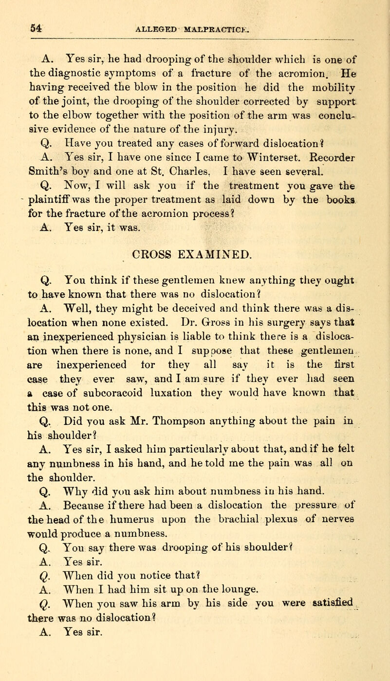 A. Yes sir, he had drooping of the shoulder which is one of the diagnostic symptoms of a fracture of the acromion. He having received the blow in the position he did the mobility of the joint, the drooping of the shoulder corrected by support to the elbow together with the position of the arm was conclu- sive evidence of the nature of the injury. Q. Have you treated any cases of forward dislocation? A. Yes sir, I have one since I came to Winterset. Recorder Smith's boy and one at St. Charles, I have seen several. Q. ISTow, I will ask you if the treatment you gave the plaintiff was the proper treatment as laid down by the books, for the fracture of the acromion process? A. Yes sir, it was. CROSS EXAMINED. Q. You think if these gentlemen knew anything they ought to have known that there was no dislocation? A. Well, they might be deceived and think there was a dis- location when none existed. Dr. Gross in his surgery says that an inexperienced physician is liable to think there is a disloca- tion when there is none, and I suppose that these gentlemen are inexperienced lor they all say it is the lirst case they ever saw, and I am sure if they ever had seen a case of subcoracoid luxation they would have known that this was not one. Q. Did you ask Mr. Thompson anything about the pain in his shoulder? A. Yes sir, I asked him particularly about that, and if he telt any numbness in his hand, and he told me the pain was all on the shoulder. Q. Why did you ask him about numbness in his hand. A. Because if there had been a dislocation the pressure of the head of the humerus upon the brachial plexus of nerves would produce a numbness. Q. You say there was drooping of his shoulder? A. Yes sir, Q. When did you notice that? A. When I had him sit up on the lounge. Q. When you saw his arm by his side you were satisfied there was no dislocation? A. Yes sir.