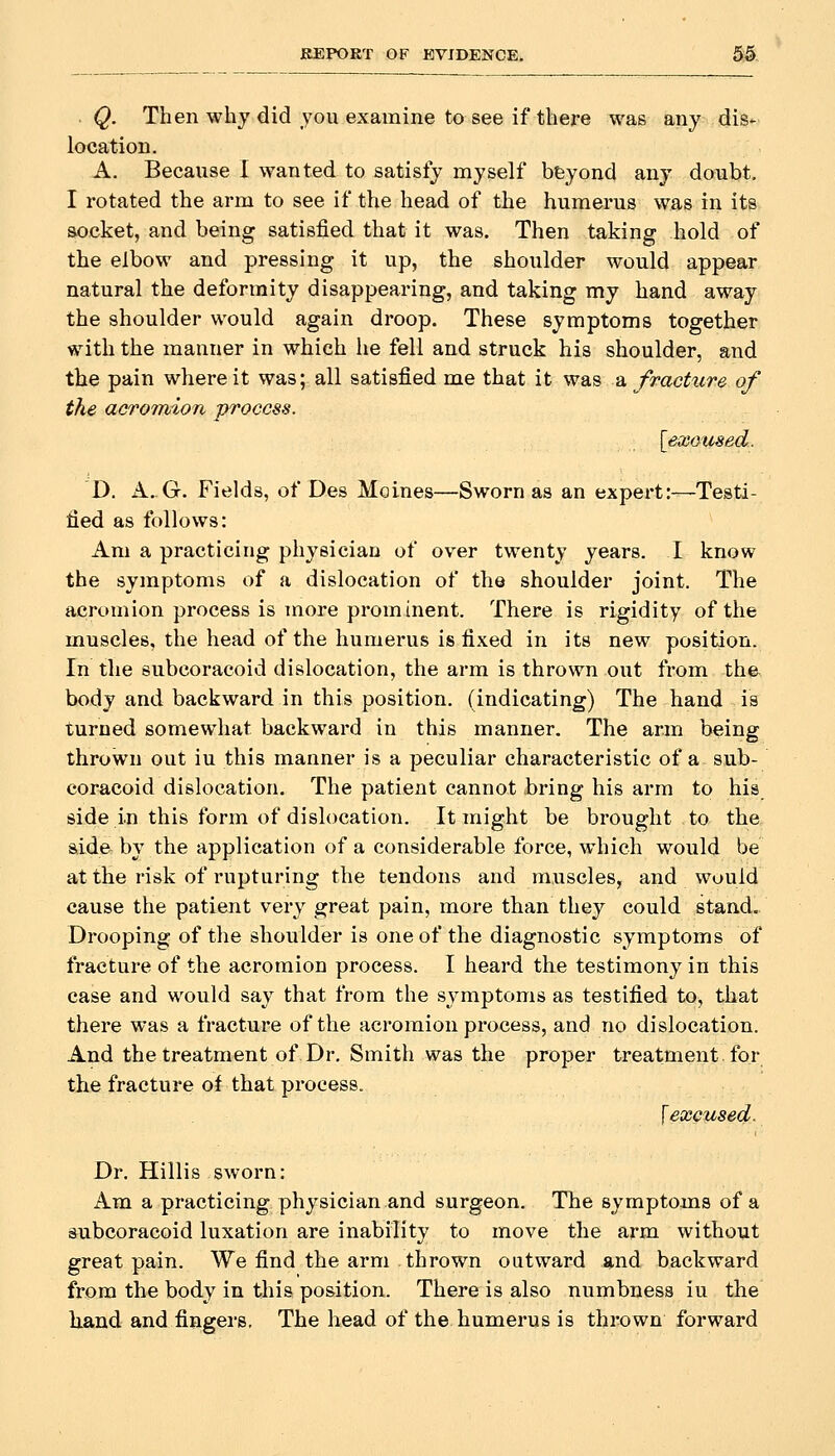 REPORT OF BVIDENCE. 5:5 . Q. Then why did you examine to see if tliere was any dis- location. A. Because I wanted to satisfy myself beyond any donbt, I rotated the arm to see if the head of the humerus was in its socket, and being satisfied that it was. Then taking hold of the elbow and pressing it up, the shoulder would appear natural the deformity disappearing, and taking my hand away the shoulder would again droop. These symptoms together with the manner in which he fell and struck his shoulder, and the pain where it was; all satisfied me that it was a fracture of the acrormon process. D. A. G. Fields, of Des Moines—Sworn as an expert:—Testi- fied as follows: Am a practicing physician of over twenty years. I know the symptoms of a dislocation of the shoulder joint. The acromion process is more prominent. There is rigidity of the muscles, the head of the humerus is fixed in its new position. In the subcoracoid dislocation, the arm is thrown out from the body and backward in this position, (indicating) The hand is turned somewhat backward in this manner. The arm being thrown out iu this manner is a peculiar characteristic of a sub- coracoid dislocation. The patient cannot bring his arm to his side in this form of dislocation. It might be brought to the aide by the application of a considerable force, which would be at the risk of rupturing the tendons and muscles, and would cause the patient very great pain, more than they could stand. Drooping of the shoulder is one of the diagnostic symptoms of fracture of the acromion process. I heard the testimony in this case and would say that from the symptoms as testified to, that there was a fracture of the acromion process, and no dislocation. And the treatment of Dr. Smith was the proper treatment for the fracture ol that process. \ excused. Dr. Hillis sworn: Am a practicing physician and surgeon. The symptoms of a subcoracoid luxation are inability to move the arm without great pain. We find the arm thrown outward and backward from the body in this position. There is also numbness iu the liand and fingers. The head of the humerus is thrown forward