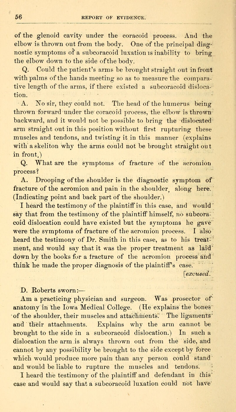 of the glenoid cavity under the coracoid process. And the elbow is thrown out from the body. One of the principal diag- nostic symptoms of a subcoracoid luxation is inability to bring the elbow down to the side of the body. Q. Could the patient's arms be brought straight out in front with palms of the hands meeting so as to measure the compara- tive length of the arms, if there existed a subcoracoid disloca- tion. A. No sir, they could not. The head of the humerus being thrown forward under the'coracoid process, the elbow is thrown backwai'd, and it would not be possible to bring the dislocated arm straight out in this position without first rupturing these muscles and tendons, and twisting it in this manner (explains with' a skeliton why the arms could not be brought straight on t in front.) Q. What are the symptoms of fracture of the acromion process? A. Drooping of the shoulder is the diagnostic symptom of fracture of the acromion and pain in the shoulder along here. (Indicating point and back part of the shoulder.) I heard the testimony of the plaintiff in this case, and would' say that from the testimony of the plaintiff himself, no subcora- coid dislocation could have existed but the symptoms he gave were the symptoms of fracture of the acromion process. I also heard the testimony of Dr. Smith in this case, as to his treat-' ment, and would say that it was the proper treatment as laid' down by the books for a fracture of the acromion process and think he made the proper diagnosis of the plaintiff's case' [excused^ D. Roberts sworn:— Am a practicing physician and surgeon. Was prosector of' anatomy in the Iowa Medical College. (He explains the bones' •of the shoulder, their muscles and attachments^ The ligaments' and their attachments. Explains why the arm cannot be brought to the side in a subcoracoid dislocation.) In such a dislocation the arm is always thrown out from the side, aiid cannot by any possibility be brought to the side except by force which would produce more j)ain than any person could stand and would be liable to rupture the muscles and tendons. - I heard the testimony of the plaintiff and defendant in this case and would say that a subcoracoid luxation could not have'