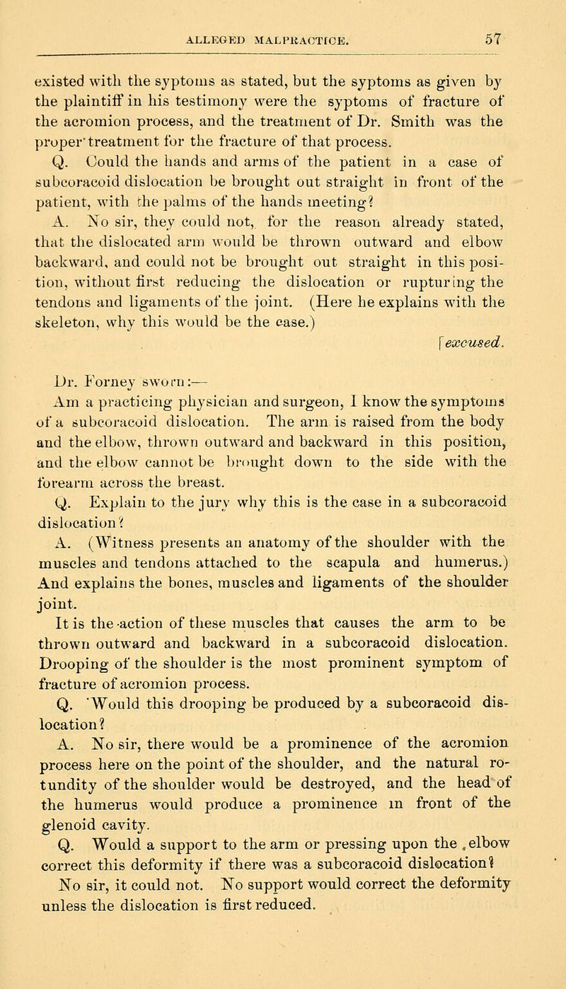 existed with the syptoins as stated, but the sjptoms as given by the plaintifl' in his testimony were the syptoms of fracture of the acromion process, and the treatment of Dr. Smith was the proper'treatment for the fracture of that process. Q. Could the hands and arms of the patient in a case of subcoracoid dislocation be brought out straight in front of the patient, with the palms of the hands meeting? A. No sir, they could not, for the reason already stated, that the dislocated arm would be thrown outward and elbow backward, and could not be brought out straight in this posi- tion, without first reducing the dislocation or rupturing the tendons and ligaments of the joint. (Here he explains with the skeleton, why this would be the case.) {excused. Dr. Forney sworn:— Am a practicing physician and surgeon, I know the symptoms of a subcoracoid dislocation. The arm is raised from the body and the elbow, thrown outward and backward in this position, and the elbow cannot be brought down to the side with the forearm across the breast. Q. Explain to the jury why this is the case in a subcoracoid disk)cation'( A. (Witness presents an anatomy of the shoulder with the muscles and tendons attached to the scapula and humerus.) And explains the bones, muscles and ligaments of the shoulder joint. It is the -action of these muscles that causes the arm to be thrown outward and backward in a subcoracoid dislocation. Drooping of the shoulder is the most prominent symptom of fracture of acromion process. Q. Would this drooping be produced by a subcoracoid dis- location? A. No sir, there would be a prominence of the acromion process here on the point of the shoulder, and the natural ro- tundity of the shoulder would be destroyed, and the head of the humerus would produce a prominence m front of the glenoid cavity, Q. Would a support to the arm or pressing upon the , elbow correct this deformity if there was a subcoracoid dislocation? No sir, it could not. No support would correct the deformity unless the dislocation is first reduced.