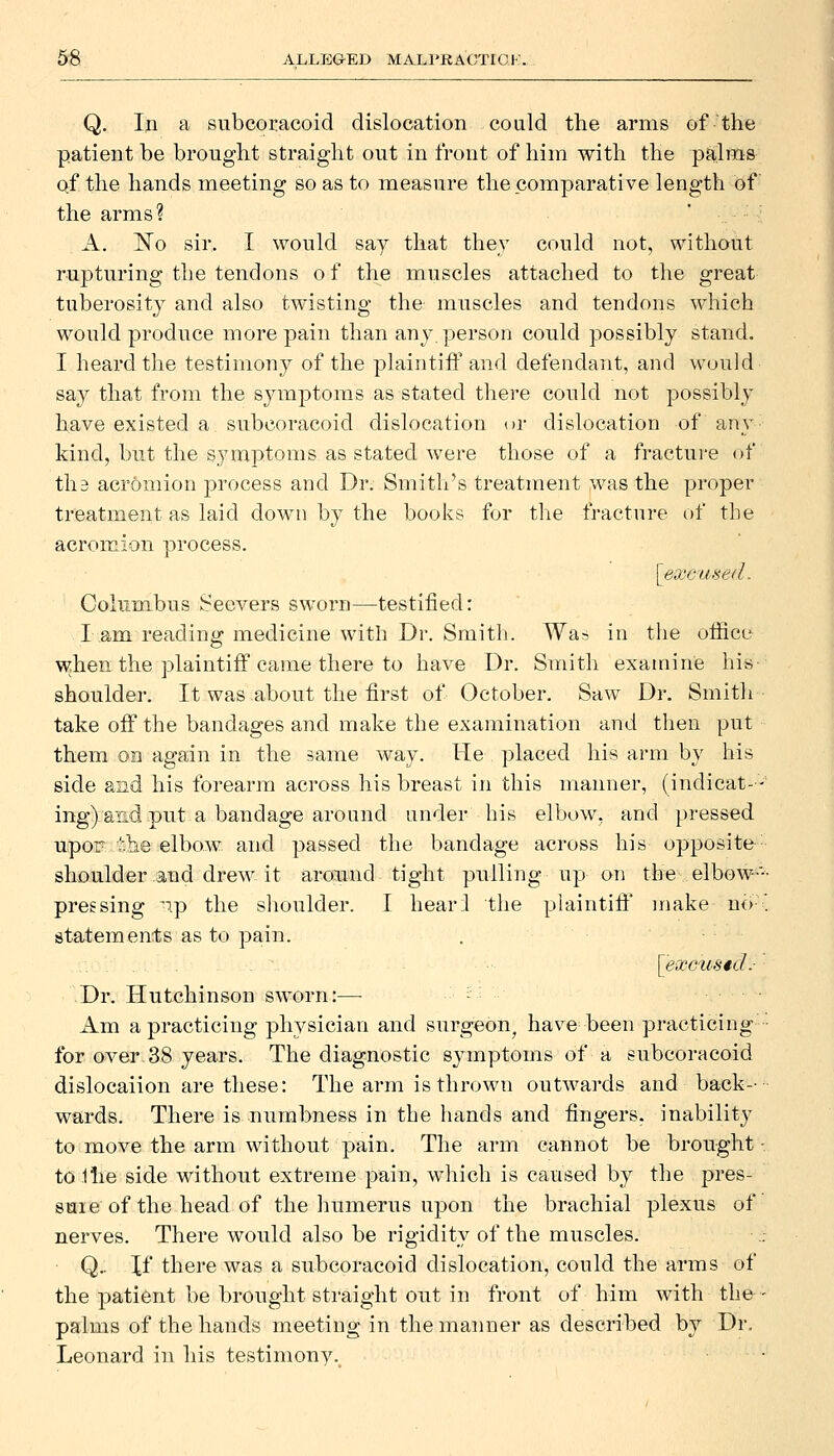 Q. In a subcoracoid dislocation could the arms of the patient be brought straight out in front of him with the pa,lm8 qf the hands meeting so as to measure the comparative length of the arms? A. 'No sir. I would say that they could not, without rupturing the tendons o f the muscles attached to the great tuberosity and also twisting the muscles and tendons which would produce more pain than any. person could possibly stand. I heard the testimony of the plaintiff and defendant, and would say that from the symptoms as stated there could not possibly have existed a subcoracoid dislocation or dislocation of any kind, but the symptoms as stated were those of a fracture of th3 acromion process and Dr. Smith's treatment was the proper treatment as laid down by the books for the fracture of the acromion process. [excused. Columbus Seevers sworn—testified: I am reading medicine with Dr. Smith. Was in the olficu when the plaintiff came there to have Di\ Smith examine his shoulder. It was about the first of October. Saw Dr. Smitli take off the bandages and make the examination and then put them on again in the same way. He placed his arm by his side and his forearm across his breast in this manner, (indicat- - ing) and put a bandage around under his elbow, and pressed upor tlie elbow and passed the bandage across his opposite- shoulder and drew it around tight pulling up on the elbow-'- pressing 'ip the shoulder. I hearl the plaintiff make no- statements as to pain. [excused:- Dr. Hutchinson sworn:— l Am a practicing physician and surgeon^ have been practicing for over-38 years. The diagnostic symptoms of a subcoracoid dislocaiion are these: The arm is thrown outwards and back-- wards. There is numbness in the hands and fingers, inability to move the arm without pain. The arm cannot be brought • tolhe side without extreme pain, which is caused by the pres- suie of the head of the humerus upon the brachial plexus of nerves. There would also be rigidity of the muscles. Q.. If there was a subcoracoid dislocation, could the arms of the j^atient be brought straight out in front of him with the • palms of the hands meeting in the manner as described by Dr, Leonard in his testimony.