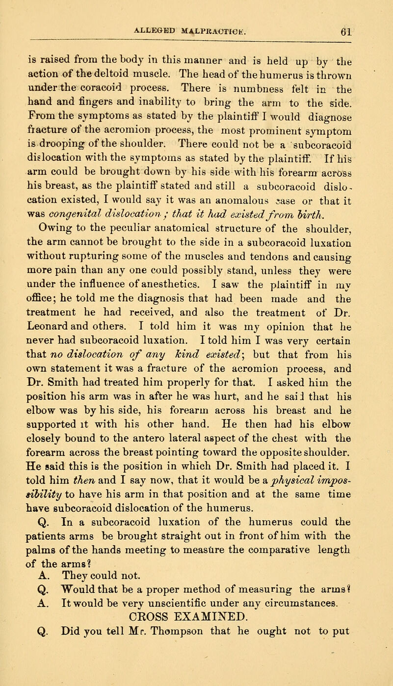 is raised from the body in this manner and is held up bj the action of the deltoid muscle. The head of the humerus is thrown under the coracoid process. There is numbness felt in the hand and fingers and inability to bring the arm to the side. From the symptoms as stated by the plaintiff I would diagnose fracture of the acromion process, the most prominent symptom is drooping of the shoulder. There could not be a 'subcoracoid dislocation with the symptoms as stated by the plaintiff. If his -arm could be brought down by his side with his forearm across his breast, as the plaintiff stated and still a subcoracoid dislo- cation existed, I would say it was an anomalous ^.ase or that it was congenital dislocation / that it had existed from hirth. Owing to the peculiar anatomical structure of the shoulder, the arm cannot be brought to the side in a subcoracoid luxation without rupturing some of the muscles and tendons and causing more pain than any one could possibly stand, unless they were under the influence of anesthetics. I saw the plaintiff in my oflice; he told me the diagnosis that had been made and the treatment he had received, and also the treatment of Dr. Leonard and others. I told him it was my opinion that he never had subcoracoid luxation. I told him I was very certain that no dislocation of any Jcvnd existed', but that from his own statement it was a fracture of the acromion process, and Dr. Smith had treated him properly for that. I asked him the position his arm was in after he was hurt, and he sai i that his elbow was by his side, his forearm across his breast and he supported it with his other hand. He then had his elbow closely bound to the antero lateral aspect of the chest with the forearm across the breast pointing toward the opposite shoulder. He said this is the position in which Dr. Smith had placed it. I told him then and I say now, that it would be a physical impos- sibility to have his arm in that position and at the same time have subcoracoid dislocation of the humerus. Q. In a subcoracoid luxation of the humerus could the patients arms be brought straight out in front of him with the palms of the hands meeting to measure the comparative length of the arms ? A. They could not. Q. Would that be a proper method of measuring the arms? A. It would be very unscientific under any circumstances. CROSS EXAMINED. Q. Did you tell Mr. Thompson that he ought not to put