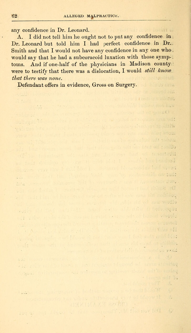 ALLEGED MALPltAGTICK. ^1 any confidence in Dr. Leonard. A. I did not tell him he onght not to pnt any confidence in Dr. Leonard but told him I had perfect confidence in Dr. Smith and that I would not have any confidence in any One who would say that he had a subcoracoid luxation with those symp- toms. And if one-half of the physicians in Madison county were to testify that there was a dislocation, I would still know. that there was none. Defendant offers in evidence, Gross on Surgery.