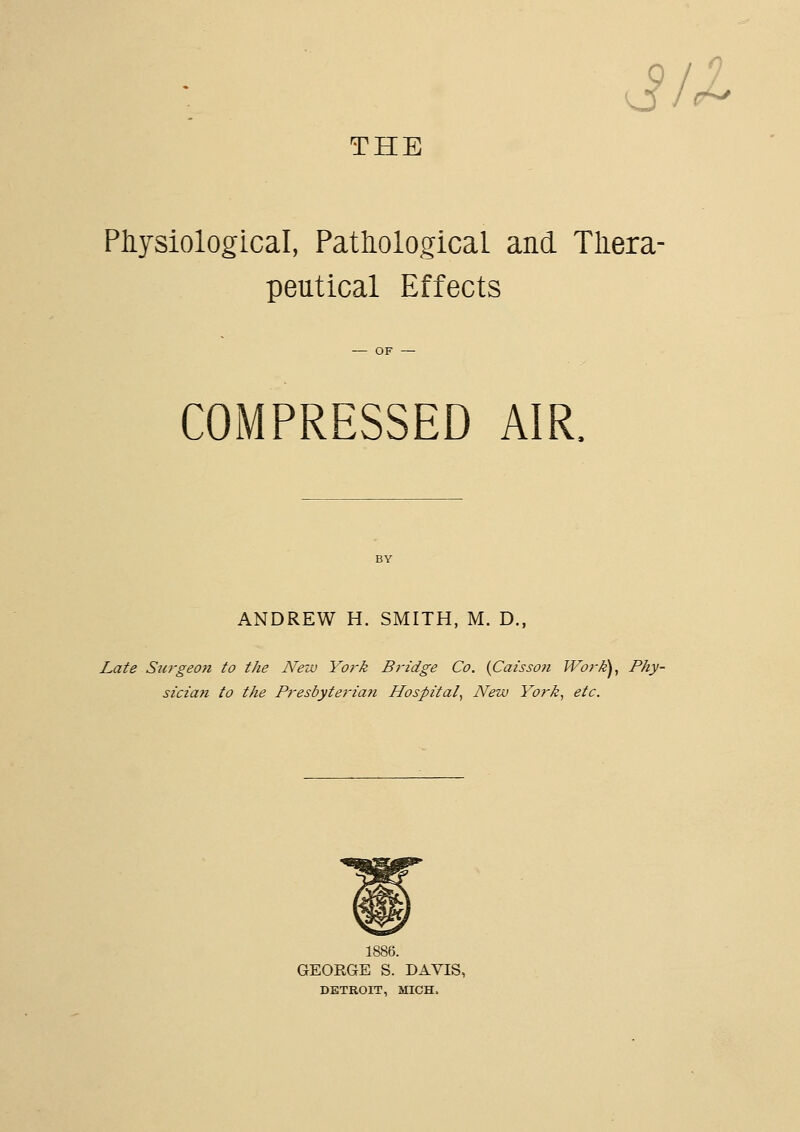 J/ THE Physiological, Pathological and Thera- peutical Effects COMPRESSED AIR. ANDREW H. SMITH, M. D., Lafe Stirgeojt to the New York Bridge Co. {Caisson JVor^), Phy- sician to the Presbyterian Hospital^ New York, etc. GEORGE S. DAVIS, DETROIT, MICH.