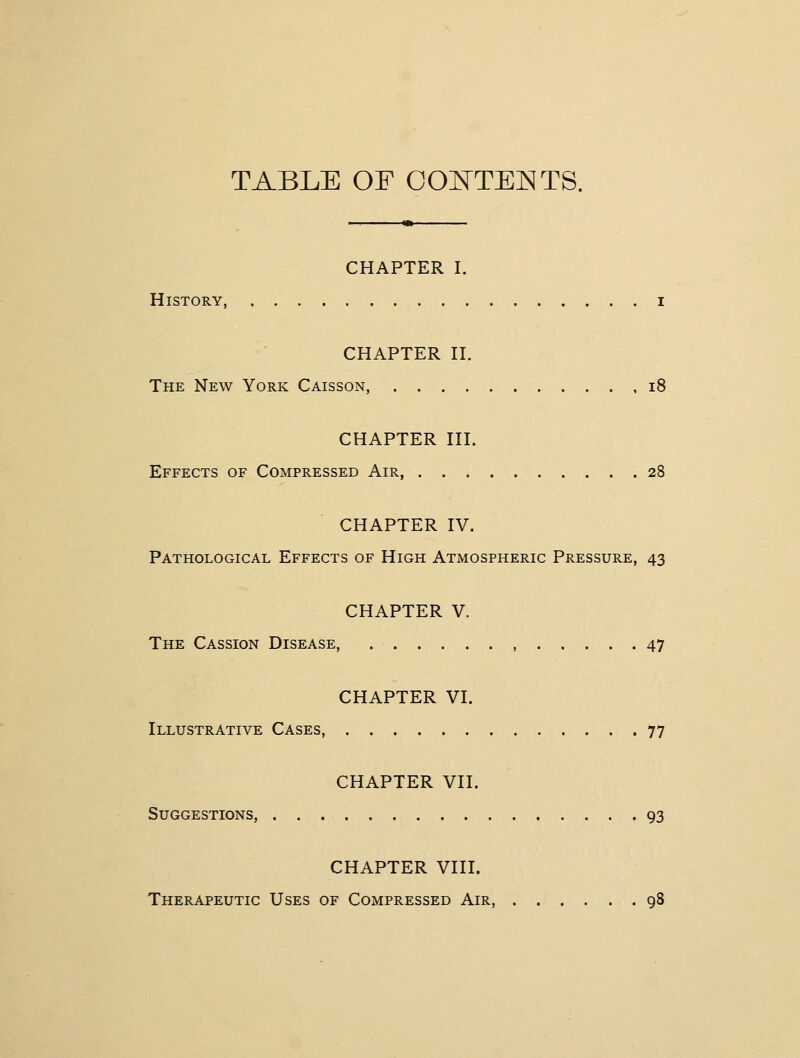 TABLE OF OOlSTTEl^TS. CHAPTER I. History, i CHAPTER n. The New York Caisson, i8 CHAPTER HI. Effects of Compressed Air, .28 CHAPTER IV. Pathological Effects of High Atmospheric Pressure, 43 CHAPTER V. The Cassion Disease, , 47 CHAPTER VI. Illustrative Cases, 77 CHAPTER VII. Suggestions, 93 CHAPTER VIII. Therapeutic Uses of Compressed Air, 98