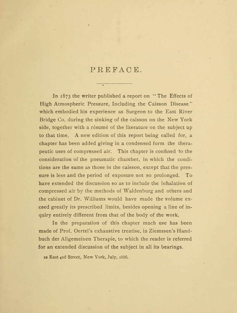 PREFACE In 1873 the writer published a report on  The Effects of High Atmospheric Pressure, Including the Caisson Disease  which embodied his experience as Surgeon to the East River Bridge Co. during the sinking of the caisson on the New York side, together with a resume of the literature on the subject up to that time. A new edition of this report being called for, a chapter has been added giving in a condensed form the thera- peutic uses of compressed air. This chapter is confined to the consideration of the pneumatic chamber, in which the condi- tions are the same as those in the caisson, except that the pres- sure is less and the period of exposure not so prolonged. To have extended the discussion so as to include the inhalation of compressed air by the methods of Waldenburg and others and the cabinet of Dr. Williams would have made the volume ex- ceed greatly its prescribed limits, besides opening a line of in- quiry entirely different from that of the body of the work. In the preparation of this chapter much use has been made of Prof. Oertel's exhaustive treatise, in Ziemssen's Hand- buch der Allgemeinen Therapie, to which the reader is referred for an extended discussion of the subject in all its bearings. 22 East 42d Street, New York, July, 1886.