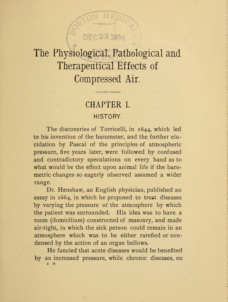 ^ DEC 2319^ The Physiological, Pathological and Therapeutical Effects of Compressed Air. CHAPTER I. HISTORY. The discoveries of Torricelli, in 1644, which led to his invention of the barometer, and the further elu- cidation by Pascal of the principles of atmospheric pressure, five years later, were followed by confused and contradictory speculations on every hand as to what would be the effect upon animal life if the baro- metric changes so eagerly observed assumed a wider range. Dr. Henshaw, an English physician, published an essay in 1664, in which he proposed to treat diseases by varying the pressure of the atmosphere by which the patient was surrounded. His idea was to have a room (domicilium) constructed of masonry, and made air-tight, in which the sick person could remain in an atmosphere which was to be either rarefied or con- densed by the action of an organ bellows. He fancied that acute diseases would be benefited by an increased pressure, while chronic diseases, on