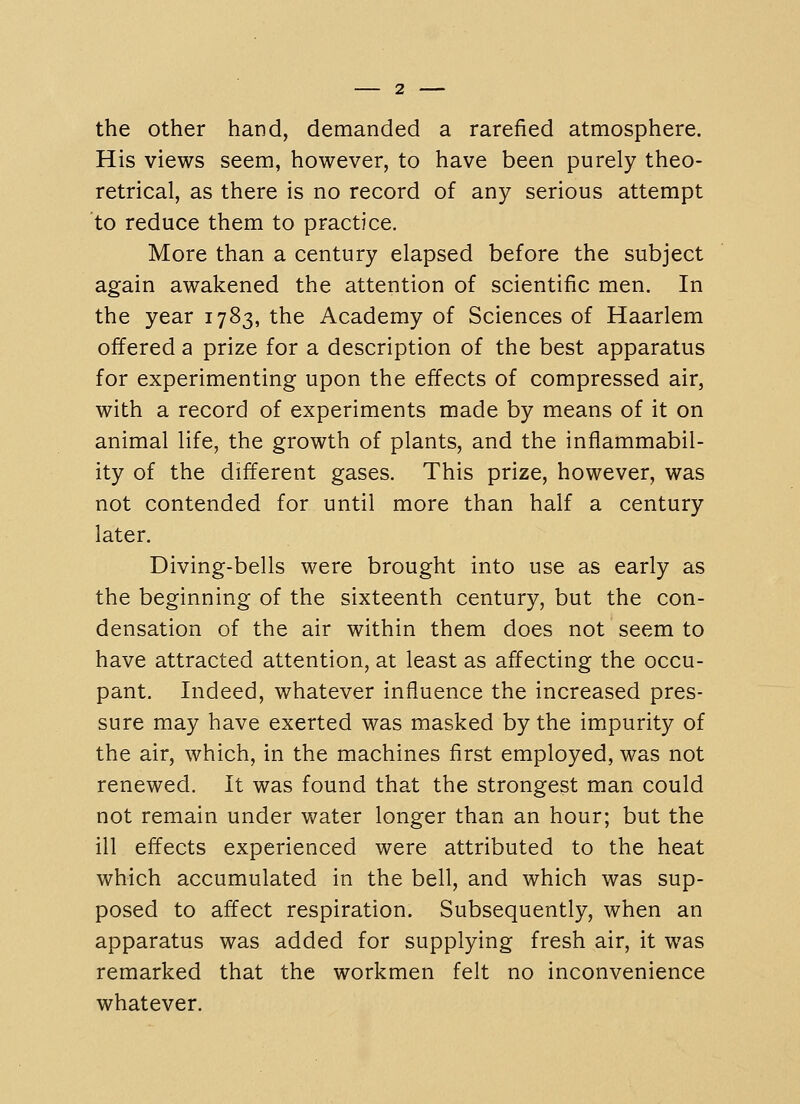 the other hand, demanded a rarefied atmosphere. His views seem, however, to have been purely theo- retrical, as there is no record of any serious attempt to reduce them to practice. More than a century elapsed before the subject again awakened the attention of scientific men. In the year 1783, the Academy of Sciences of Haarlem offered a prize for a description of the best apparatus for experimenting upon the effects of compressed air, with a record of experiments made by means of it on animal life, the growth of plants, and the inflammabil- ity of the different gases. This prize, however, was not contended for until more than half a century later. Diving-bells were brought into use as early as the beginning of the sixteenth century, but the con- densation of the air within them does not seem to have attracted attention, at least as affecting the occu- pant. Indeed, whatever influence the increased pres- sure may have exerted was masked by the impurity of the air, which, in the machines first employed, was not renewed. It was found that the strongest man could not remain under VN^ater longer than an hour; but the ill effects experienced were attributed to the heat which accumulated in the bell, and which was sup- posed to affect respiration. Subsequently, when an apparatus was added for supplying fresh air, it was remarked that the workmen felt no inconvenience whatever.