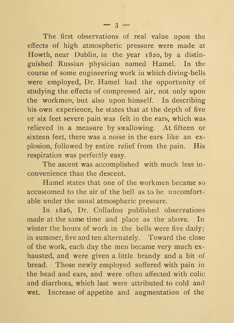 The first observations of real value upon the effects of high atmospheric pressure were made at Howth, near Dublin, in the year 1820, by a distin- guished Russian physician named Hamel. In the course of some engineering work in which diving-bells were employed, Dr. Hamel had the opportunity of studying the effects of compressed air, not only upon the workmen, but also upon himself. In describing his own experience, he states that at the depth of five or six feet severe pain was felt in the ears, which was relieved in a measure by swallowing. At fifteen or sixteen feet, there was a noise in the ears like an ex- plosion, followed by entire relief from the pain. His respiration was perfectly easy. The ascent was accomplished with much less in- convenience than the descent. Hamel states that one of the workmen became so accustomed to the air of the bell as to be uncomfort- able under the usual atmospheric pressure. In 1826, Dr. Colladon published observations made at the same time and place as the above. In winter the hours of work in the bells were five daily; in summer, five and ten alternately. Toward the close of the work, each day the men became very much ex- hausted, and were given a little brandy and a bit of bread. Those newly employed suffered with pain in the head and ears, and were often affected with colic and diarrhoea, which last were attributed to cold and wet. Increase of appetite and augmentation of the