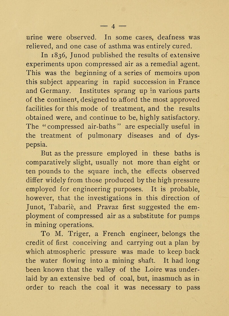 urine were observed. In some cases, deafness was relieved, and one case of asthma was entirely cured. In 1836, Junod published the results of extensive experiments upon compressed air as a remedial agent. This was the beginning of a series of memoirs upon this subject appearing in rapid succession in France and Germany. Institutes sprang up in various parts of the continent, designed to afford the most approved facilities for this mode of treatment, and the results obtained were, and continue to be, highly satisfactory. The compressed air-baths are especially useful in the treatment of pulmonary diseases and of dys- pepsia. But as the pressure employed in these baths is comparatively slight, usually not more than eight or ten pounds to the square inch, the effects observed differ widely from those produced by the high pressure employed for engineering purposes. It is probable, however, that the investigations in this direction of Junot, Tabarie, and Pravaz first suggested the em- ployment of compressed air as a substitute for pumps in mining operations. To M. Triger, a French engineer, belongs the credit of first conceiving and carrying out a plan by which atmospheric pressure was made to keep back the water flowing into a mining shaft. It had long been known that the valley of the Loire was under- laid by an extensive bed of coal, but, inasmuch as in order to reach the coal it was necessary to pass