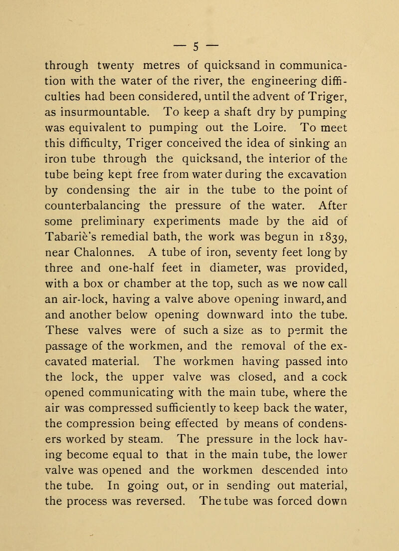 through twenty metres of quicksand in communica- tion with the water of the river, the engineering diffi- culties had been considered, until the advent ofTriger, as insurmountable. To keep a shaft dry by pumping was equivalent to pumping out the Loire. To meet this difficulty, Triger conceived the idea of sinking an iron tube through the quicksand, the interior of the tube being kept free from water during the excavation by condensing the air in the tube to the point of counterbalancing the pressure of the water. After some preliminary experiments made by the aid of Tabarie's remedial bath, the work was begun in 1839, near Chalonnes. A tube of iron, seventy feet long by three and one-half feet in diameter, was provided, with a box or chamber at the top, such as we now call an air-lock, having a valve above opening inward, and and another below opening downward into the tube. These valves were of such a size as to permit the passage of the workmen, and the removal of the ex- cavated material. The workmen having passed into the lock, the upper valve was closed, and a cock opened communicating with the main tube, where the air was compressed sufficiently to keep back the water, the compression being effected by means of condens- ers worked by steam. The pressure in the lock hav- ing become equal to that in the main tube, the lower valve was opened and the workmen descended into the tube. In going out, or in sending out material, the process was reversed. The tube was forced down
