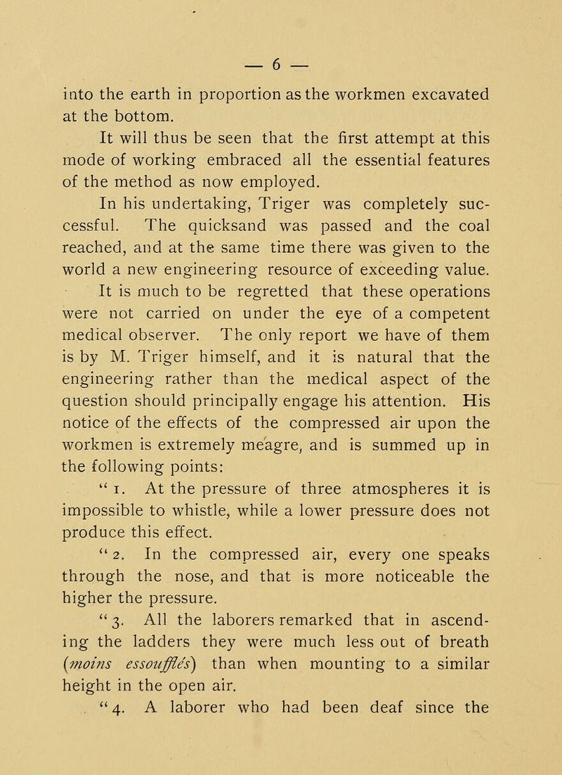 into the earth in proportion as the workmen excavated at the bottom. It will thus be seen that the first attempt at this mode of working embraced all the essential features of the method as now employed. In his undertaking, Triger was completely suc- cessful. The quicksand was passed and the coal reached, and at the same time there was given to the world a new engineering resource of exceeding value. It is much to be regretted that these operations were not carried on under the eye of a competent medical observer. The only report we have of them is by M. Triger himself, and it is natural that the engineering rather than the medical aspect of the question should principally engage his attention. His notice of the effects of the compressed air upon the workmen is extremely meagre, and is summed up in the following points:  I, At the pressure of three atmospheres it is impossible to whistle, while a lower pressure does not produce this effect.  2. In the compressed air, every one speaks through the nose, and that is more noticeable the higher the pressure.  3. All the laborers remarked that in ascend- ing the ladders they were much less out of breath {inoins essoiiffles) than when mounting to a similar height in the open air.