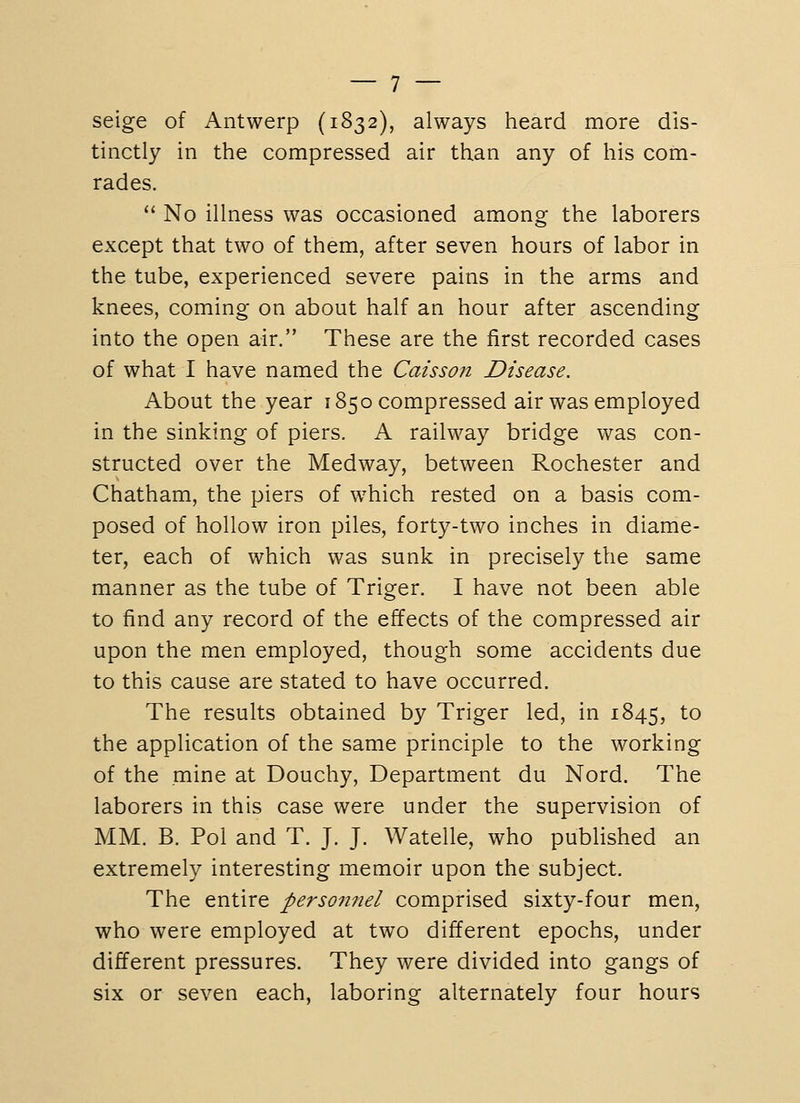 seige of Antwerp (1832), always heard more dis- tinctly in the compressed air than any of his com- rades.  No illness was occasioned among the laborers except that two of them, after seven hours of labor in the tube, experienced severe pains in the arms and knees, coming on about half an hour after ascending into the open air. These are the first recorded cases of what I have named the Caisson Disease. About the year 1850 compressed air was employed in the sinking of piers. A railway bridge was con- structed over the Medway, between Rochester and Chatham, the piers of which rested on a basis com- posed of hollow iron piles, forty-two inches in diame- ter, each of which was sunk in precisely the same manner as the tube of Triger. I have not been able to find any record of the effects of the compressed air upon the men employed, though some accidents due to this cause are stated to have occurred. The results obtained by Triger led, in 1845, to the application of the same principle to the working of the mine at Douchy, Department du Nord. The laborers in this case were under the supervision of MM. B. Pol and T. J, J. Watelle, who published an extremely interesting memoir upon the subject. The entire personnel comprised sixty-four men, who were employed at two different epochs, under different pressures. They were divided into gangs of six or seven each, laboring alternately four hours