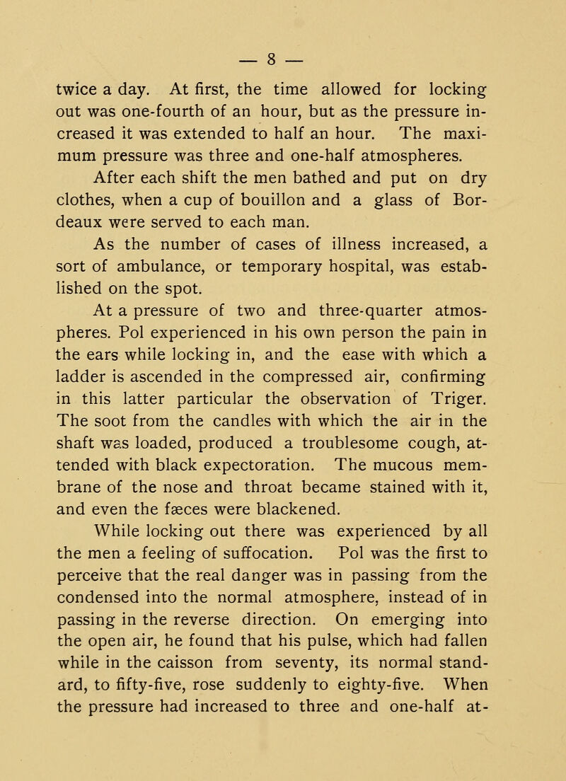 twice a day. At first, the time allowed for locking out was one-fourth of an hour, but as the pressure in- creased it was extended to half an hour. The maxi- mum pressure was three and one-half atmospheres. After each shift the men bathed and put on dry- clothes, when a cup of bouillon and a glass of Bor- deaux were served to each man. As the number of cases of illness increased, a sort of ambulance, or temporary hospital, was estab- lished on the spot. At a pressure of two and three-quarter atmos- pheres. Pol experienced in his own person the pain in the ears while locking in, and the ease with which a ladder is ascended in the compressed air, confirming in this latter particular the observation of Triger, The soot from the candles with which the air in the shaft was loaded, produced a troublesome cough, at- tended with black expectoration. The mucous mem- brane of the nose and throat became stained with it, and even the faeces were blackened. While locking out there was experienced by all the men a feeling of suffocation. Pol was the first to perceive that the real danger was in passing from the condensed into the normal atmosphere, instead of in passing in the reverse direction. On emerging into the open air, he found that his pulse, which had fallen while in the caisson from seventy, its normal stand- ard, to fifty-five, rose suddenly to eighty-five. When the pressure had increased to three and one-half at-